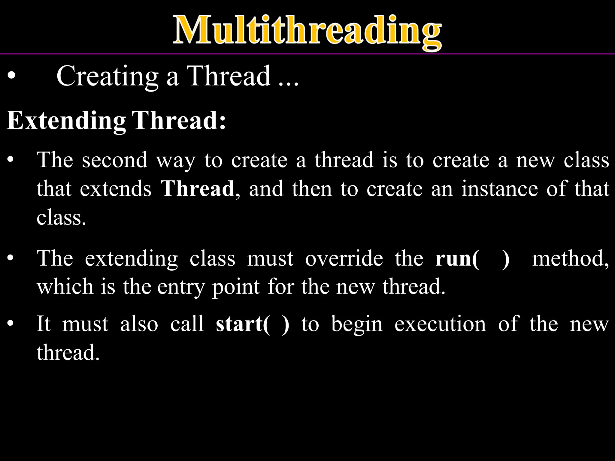 • Creating a Thread ... Extending Thread: • The second way to create a thread is to create a new class that extends Thread, and then to create an instance of that class. • The extending class must override the run( ) method, which is the entry point for the new thread. • It must also call start( ) to begin execution of the new thread. 