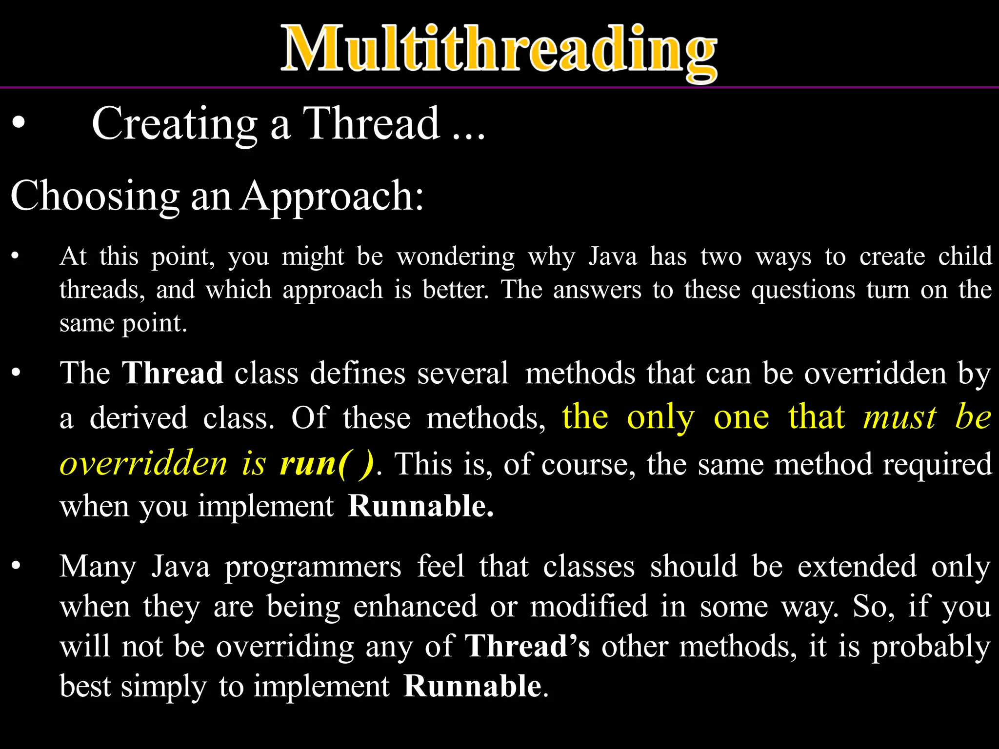 • Creating a Thread ... Choosing anApproach: • At this point, you might be wondering why Java has two ways to create child threads, and which approach is better. The answers to these questions turn on the same point. • The Thread class defines several methods that can be overridden by a derived class. Of these methods, the only one that must be overridden is run( ). This is, of course, the same method required when you implement Runnable. • Many Java programmers feel that classes should be extended only when they are being enhanced or modified in some way. So, if you will not be overriding any of Thread’s other methods, it is probably best simply to implement Runnable. 