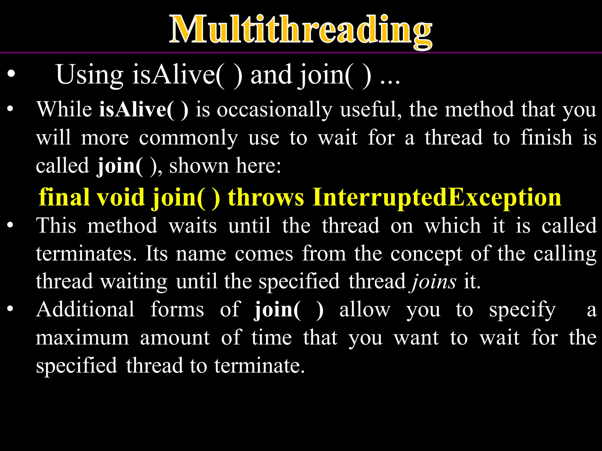 • Using isAlive( ) and join( ) ... • While isAlive( ) is occasionally useful, the method that you will more commonly use to wait for a thread to finish is called join( ), shown here: final void join( ) throws InterruptedException • This method waits until the thread on which it is called terminates. Its name comes from the concept of the calling thread waiting until the specified thread joins it. • Additional forms of join( ) allow you to specify a maximum amount of time that you want to wait for the specified thread to terminate. 
