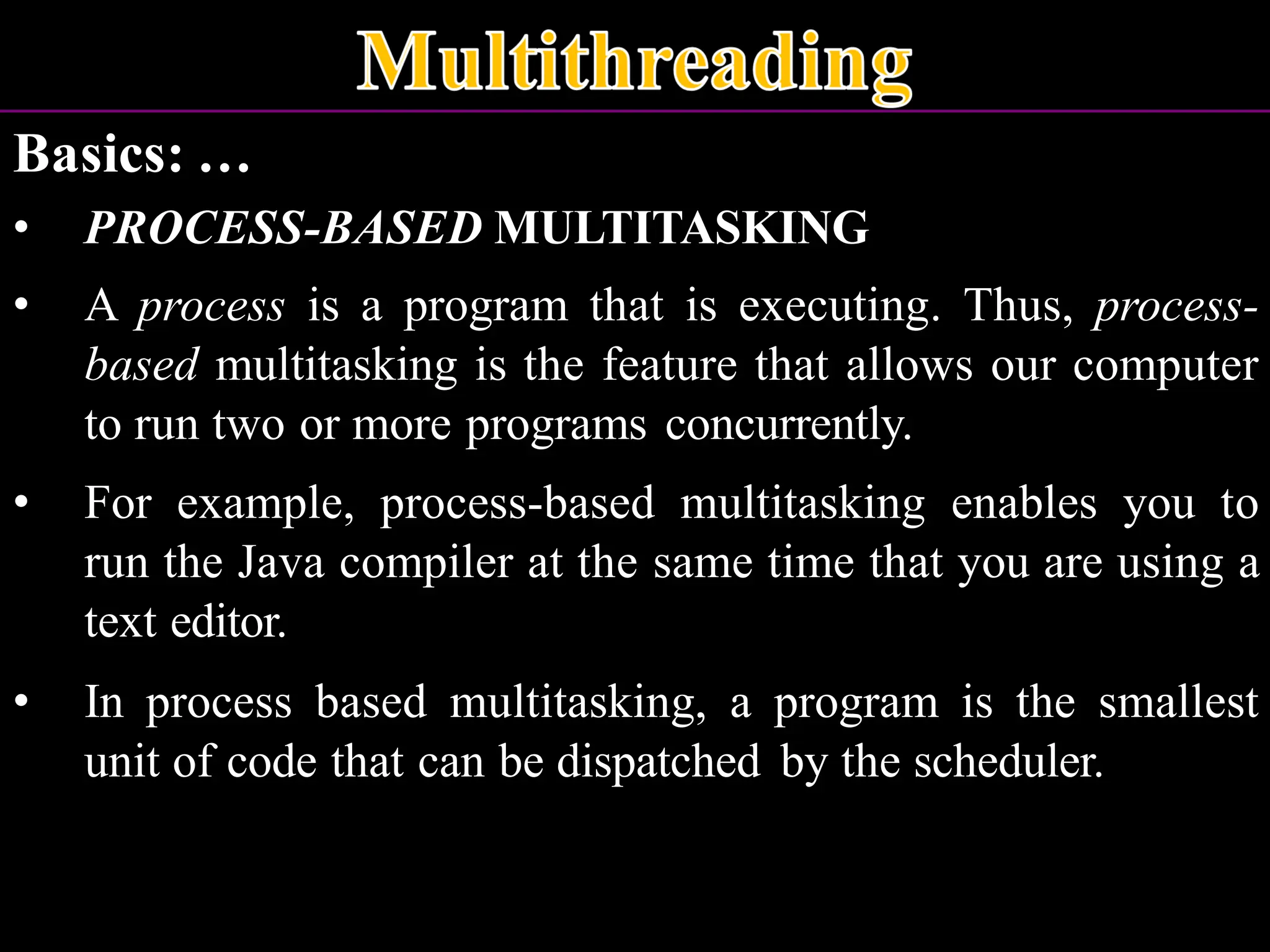 Basics: … • PROCESS-BASED MULTITASKING • A process is a program that is executing. Thus, process- based multitasking is the feature that allows our computer to run two or more programs concurrently. • For example, process-based multitasking enables you to run the Java compiler at the same time that you are using a text editor. • In process based multitasking, a program is the smallest unit of code that can be dispatched by the scheduler. 