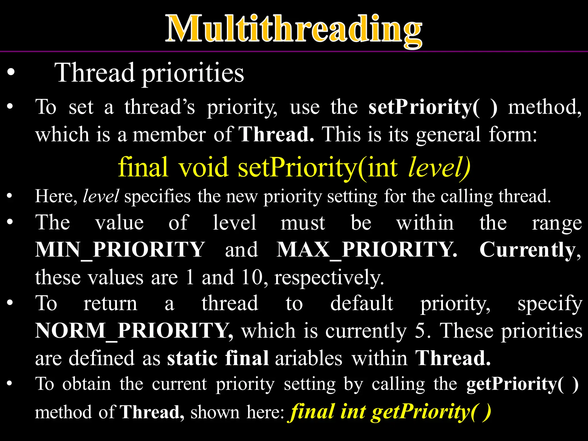 • Thread priorities • To set a thread’s priority, use the setPriority( ) method, which is a member of Thread. This is its general form: final void setPriority(int level) • Here, level specifies the new priority setting for the calling thread. • The value MIN_PRIORITY of level and must be within the range MAX_PRIORITY. Currently, these values are 1 and 10, respectively. • To return a thread to default priority, specify NORM_PRIORITY, which is currently 5. These priorities are defined as static final ariables within Thread. • To obtain the current priority setting by calling the getPriority( ) method of Thread, shown here: final int getPriority( ) 