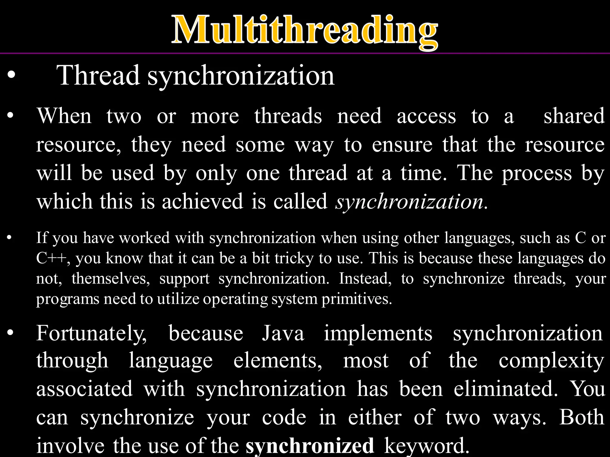 • Thread synchronization • When two or more threads need access to a shared resource, they need some way to ensure that the resource will be used by only one thread at a time. The process by which this is achieved is called synchronization. • If you have worked with synchronization when using other languages, such as C or C++, you know that it can be a bit tricky to use. This is because these languages do not, themselves, support synchronization. Instead, to synchronize threads, your programs need to utilize operating system primitives. • Fortunately, because Java implements synchronization through language elements, most of the complexity associated with synchronization has been eliminated. You can synchronize your code in either of two ways. Both involve the use of the synchronized keyword. 