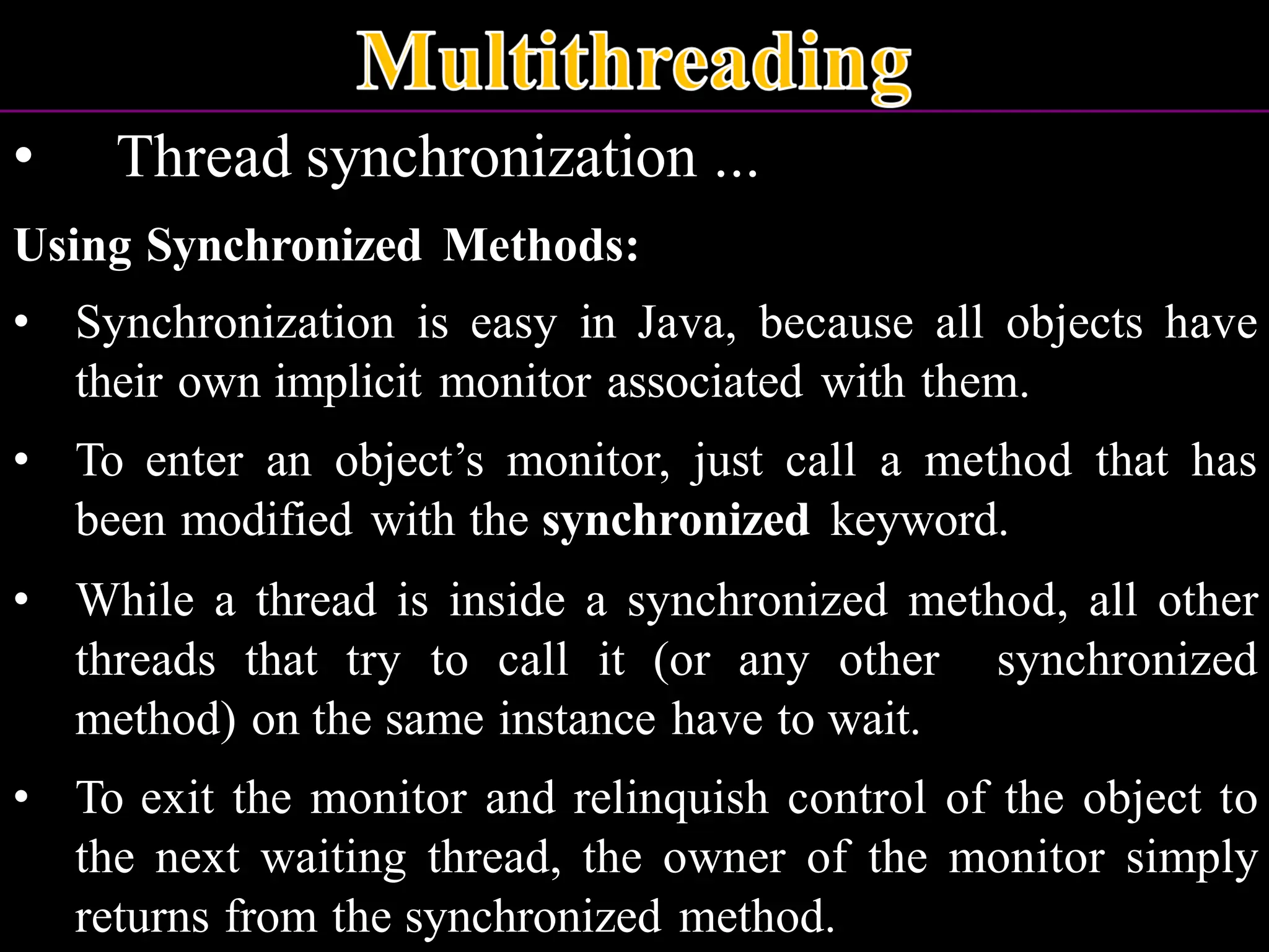 • Thread synchronization ... Using Synchronized Methods: • Synchronization is easy in Java, because all objects have their own implicit monitor associated with them. • To enter an object’s monitor, just call a method that has been modified with the synchronized keyword. • While a thread is inside a synchronized method, all other threads that try to call it (or any other synchronized method) on the same instance have to wait. • To exit the monitor and relinquish control of the object to the next waiting thread, the owner of the monitor simply returns from the synchronized method. 