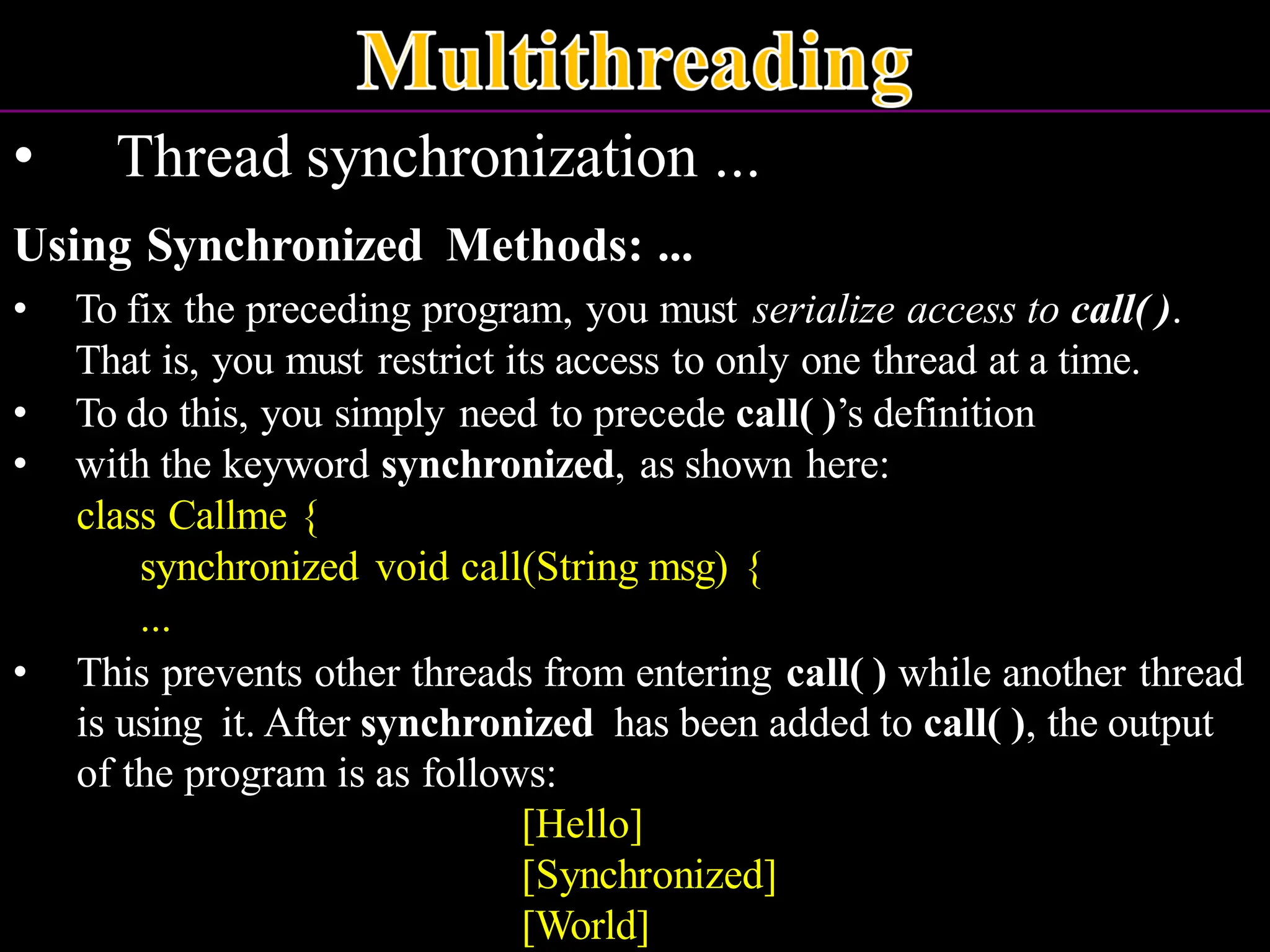 • Thread synchronization ... Using Synchronized Methods: ... • To fix the preceding program, you must serialize access to call( ). That is, you must restrict its access to only one thread at a time. • To do this, you simply need to precede call( )’s definition • with the keyword synchronized, as shown here: class Callme { synchronized void call(String msg) { ... • This prevents other threads from entering call( ) while another thread is using it. After synchronized has been added to call( ), the output of the program is as follows: [Hello] [Synchronized] [World] 