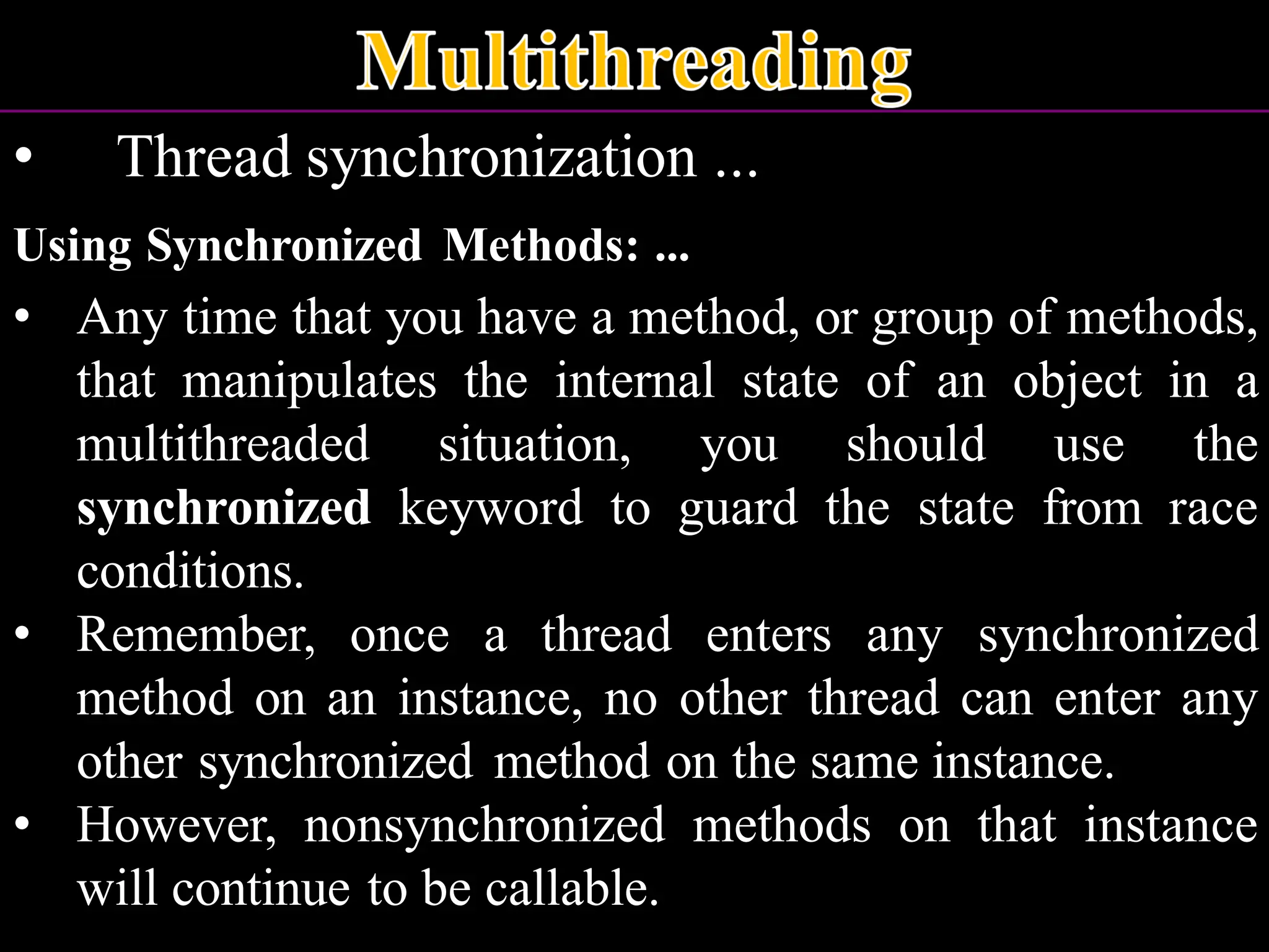 • Thread synchronization ... Using Synchronized Methods: ... • Any time that you have a method, or group of methods, that manipulates the internal state of an object in a multithreaded situation, you should use the synchronized keyword to guard the state from race conditions. • Remember, once a thread enters any synchronized method on an instance, no other thread can enter any other synchronized method on the same instance. • However, nonsynchronized methods on that instance will continue to be callable. 