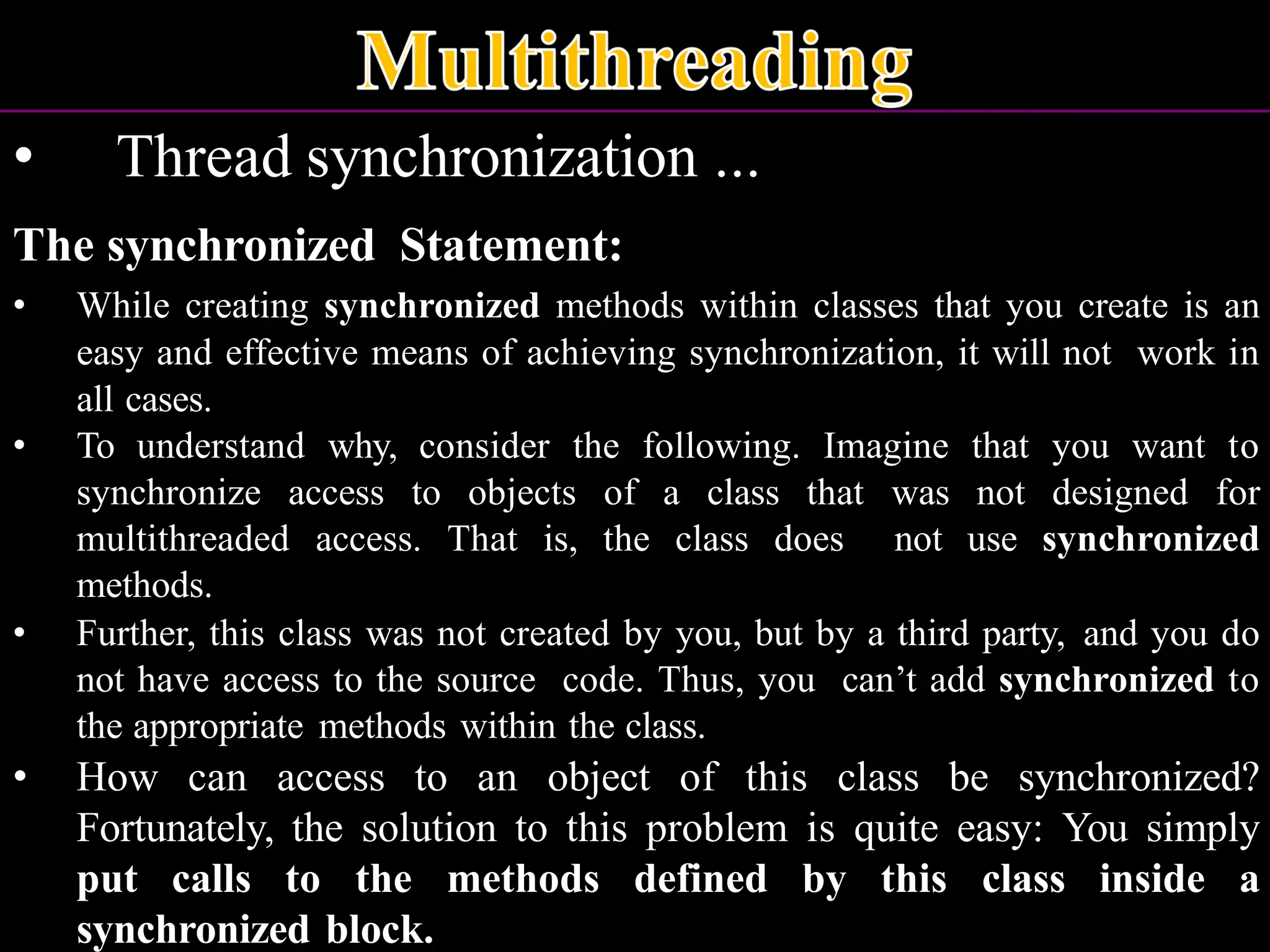 • Thread synchronization ... The synchronized Statement: • While creating synchronized methods within classes that you create is an easy and effective means of achieving synchronization, it will not work in all cases. • To understand why, consider the following. Imagine that you want to synchronize access to objects of a class that was not designed for multithreaded access. That is, the class does not use synchronized methods. • Further, this class was not created by you, but by a third party, and you do not have access to the source code. Thus, you can’t add synchronized to the appropriate methods within the class. • How can access to an object of this class be synchronized? Fortunately, the solution to this problem is quite easy: You simply put calls to the methods defined by this class inside a synchronized block. 