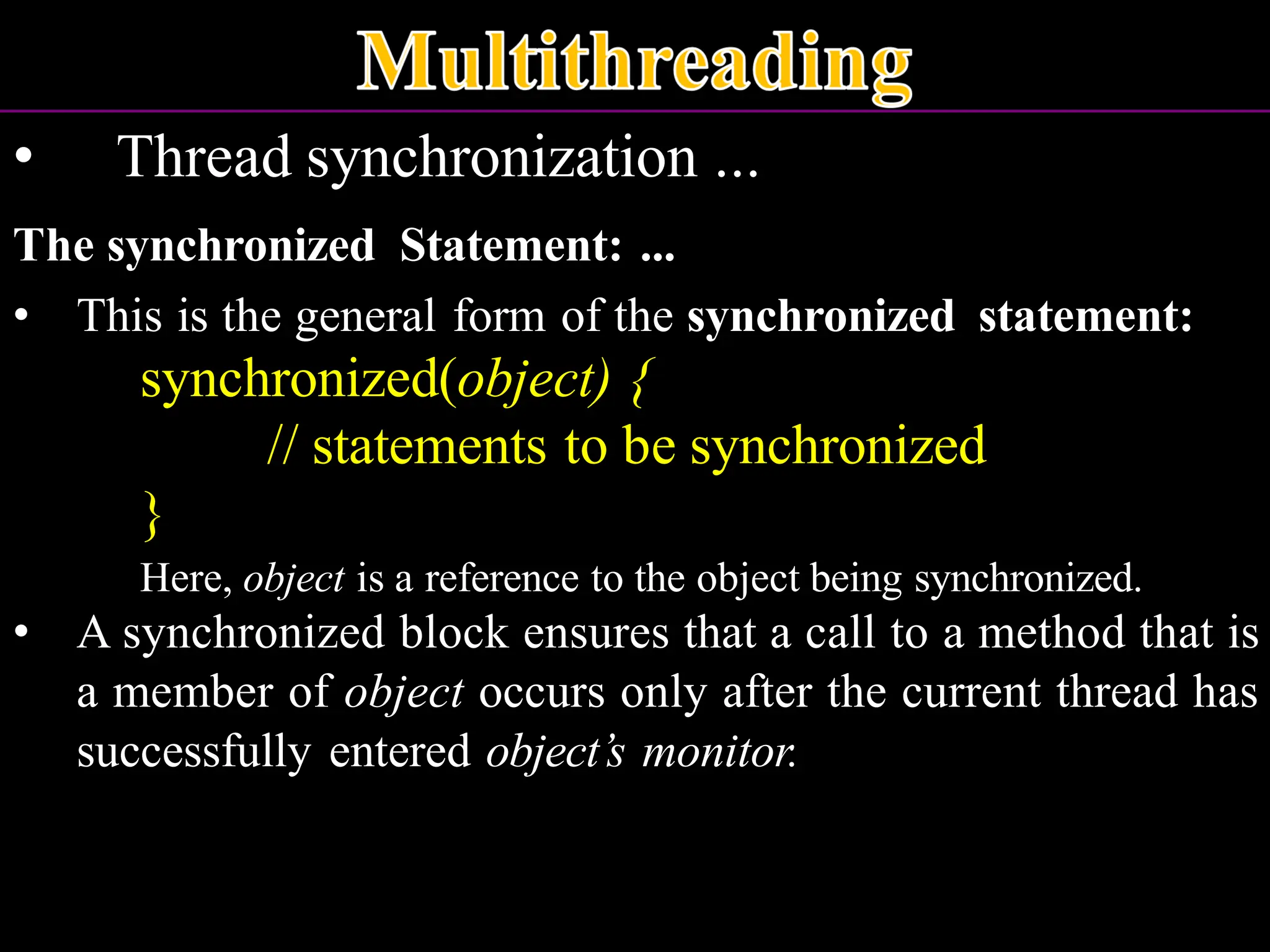 • Thread synchronization ... The synchronized Statement: ... • This is the general form of the synchronized statement: synchronized(object) { // statements to be synchronized } Here, object is a reference to the object being synchronized. • A synchronized block ensures that a call to a method that is a member of object occurs only after the current thread has successfully entered object’s monitor. 