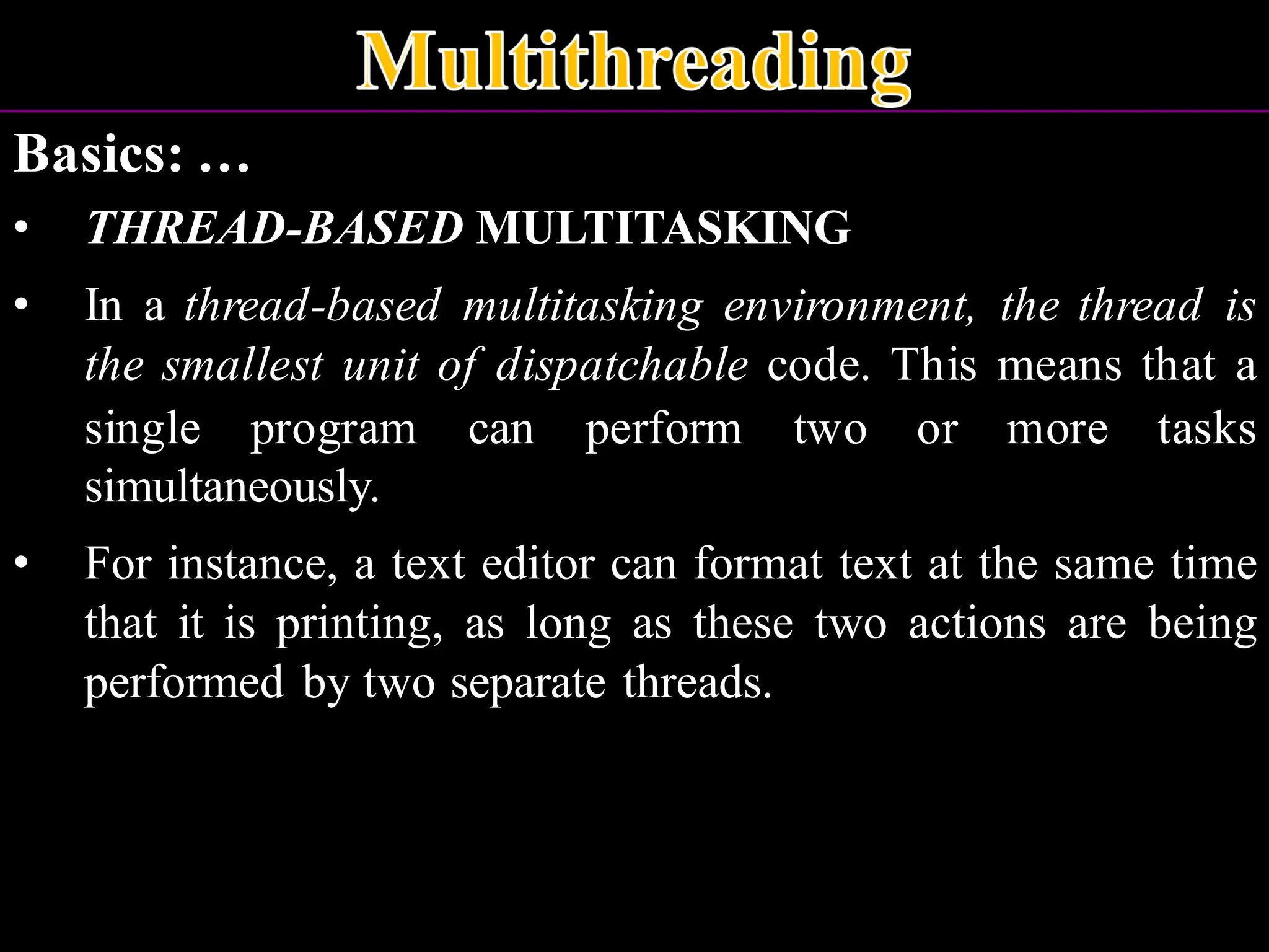 Basics: … • THREAD-BASED MULTITASKING • In a thread-based multitasking environment, the thread is the smallest unit of dispatchable code. This means that a single program can perform two or more tasks simultaneously. • For instance, a text editor can format text at the same time that it is printing, as long as these two actions are being performed by two separate threads. 