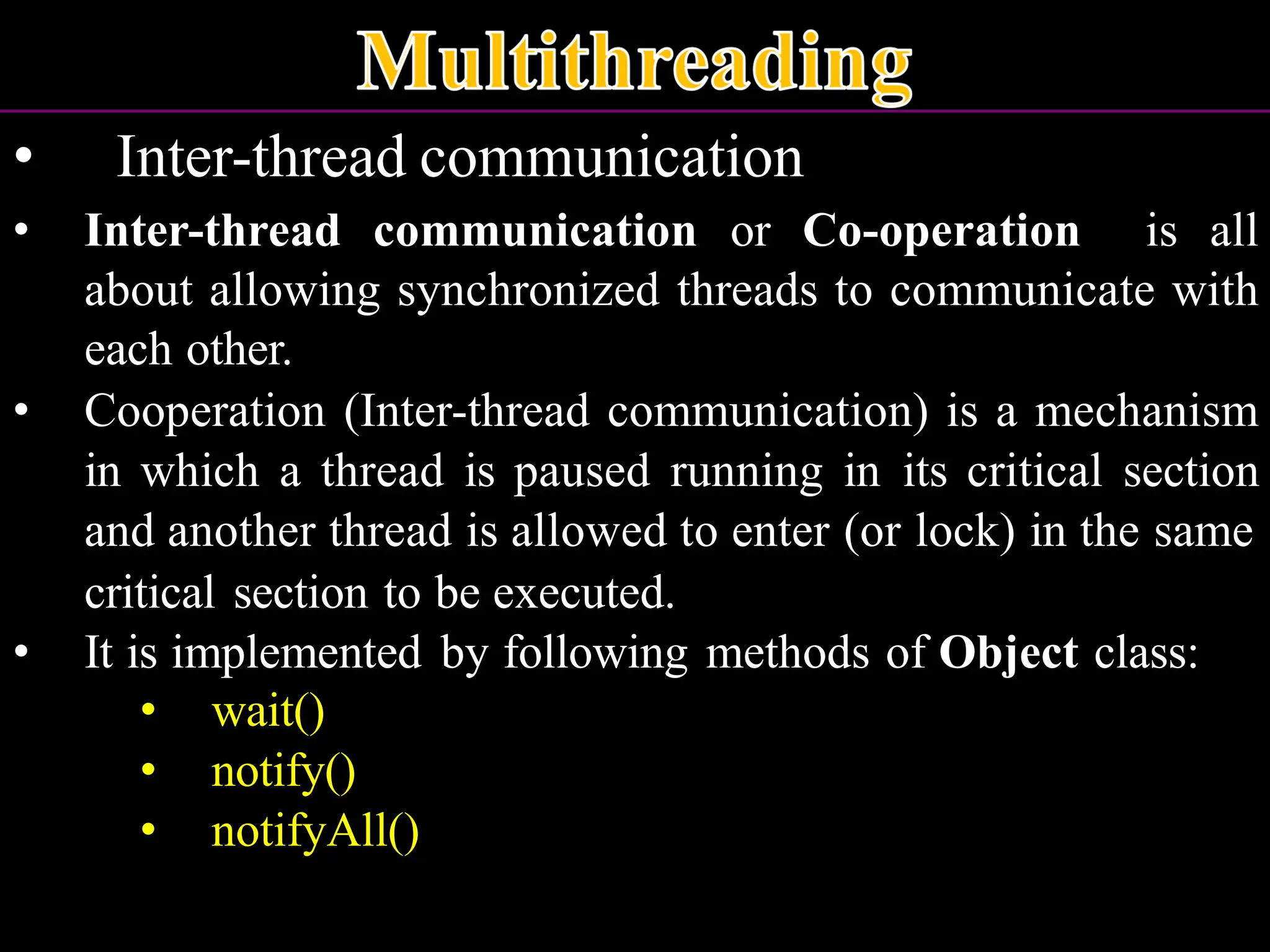 • Inter-thread communication • Inter-thread communication or Co-operation is all about allowing synchronized threads to communicate with each other. • Cooperation (Inter-thread communication) is a mechanism in which a thread is paused running in its critical section and another thread is allowed to enter (or lock) in the same critical section to be executed. • It is implemented by following methods of Object class: • wait() • notify() • notifyAll() 