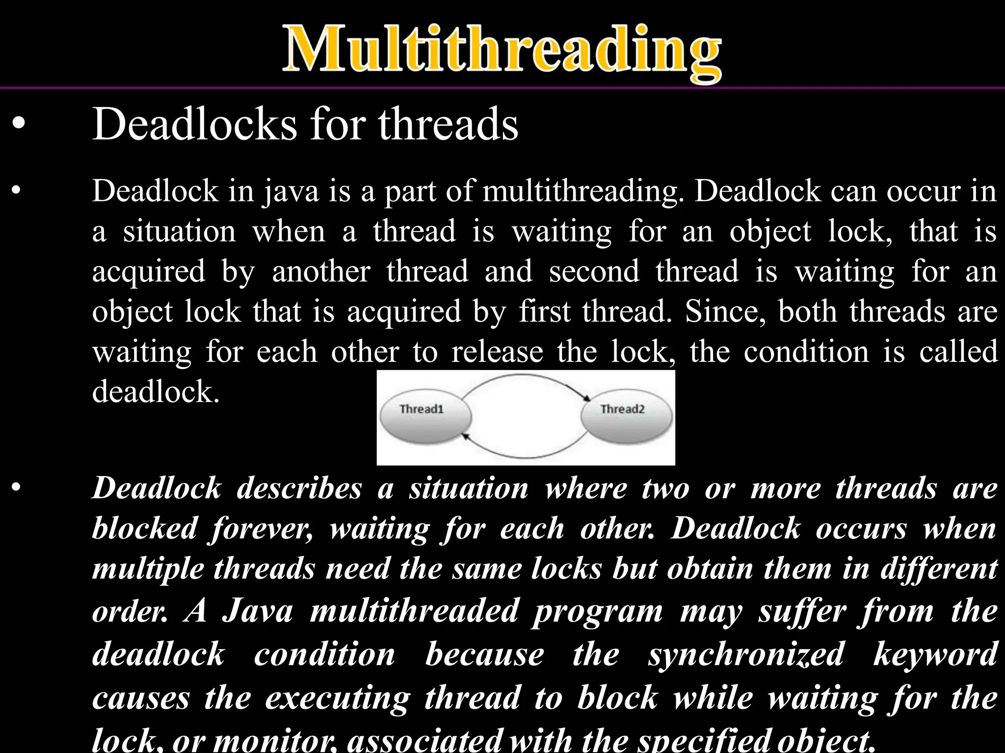 • Deadlocks for threads • Deadlock in java is a part of multithreading. Deadlock can occur in a situation when a thread is waiting for an object lock, that is acquired by another thread and second thread is waiting for an object lock that is acquired by first thread. Since, both threads are waiting for each other to release the lock, the condition is called deadlock. • Deadlock describes a situation where two or more threads are blocked forever, waiting for each other. Deadlock occurs when multiple threads need the same locks but obtain them in different order. A Java multithreaded program may suffer from the deadlock condition because the synchronized keyword causes the executing thread to block while waiting for the lock, or monitor, associated with the specified object. 