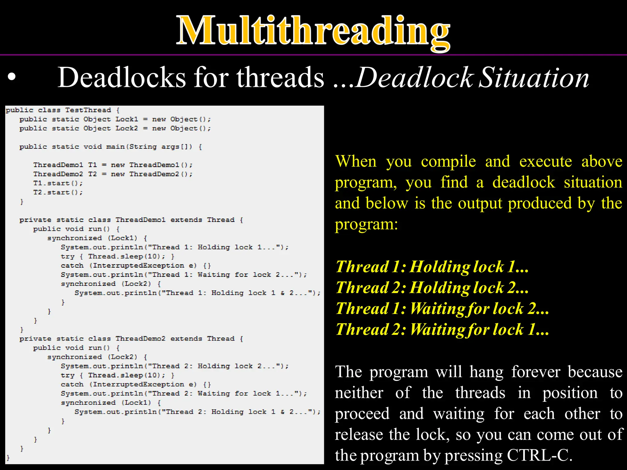 • Deadlocks for threads ...Deadlock Situation When you compile and execute above program, you find a deadlock situation and below is the output produced by the program: Thread 1: Holding lock 1... Thread 2: Holding lock 2... Thread 1: Waitingfor lock 2... Thread 2: Waitingfor lock 1... The program will hang forever because neither of the threads in position to proceed and waiting for each other to release the lock, so you can come out of the program by pressing CTRL-C. 