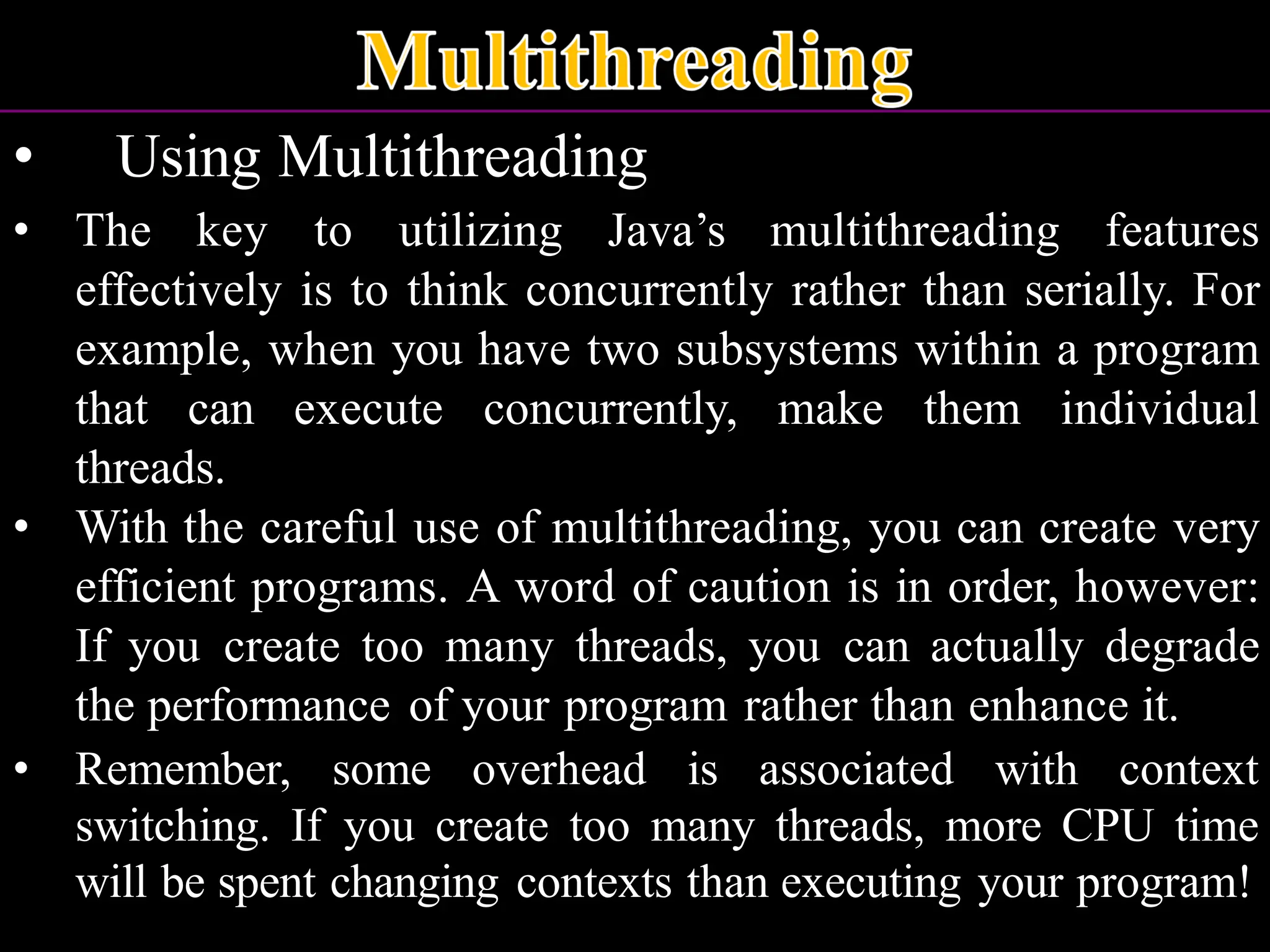 • Using Multithreading • The key to utilizing Java’s multithreading features effectively is to think concurrently rather than serially. For example, when you have two subsystems within a program that can execute concurrently, make them individual threads. • With the careful use of multithreading, you can create very efficient programs. A word of caution is in order, however: If you create too many threads, you can actually degrade the performance of your program rather than enhance it. • Remember, some overhead is associated with context switching. If you create too many threads, more CPU time will be spent changing contexts than executing your program! 