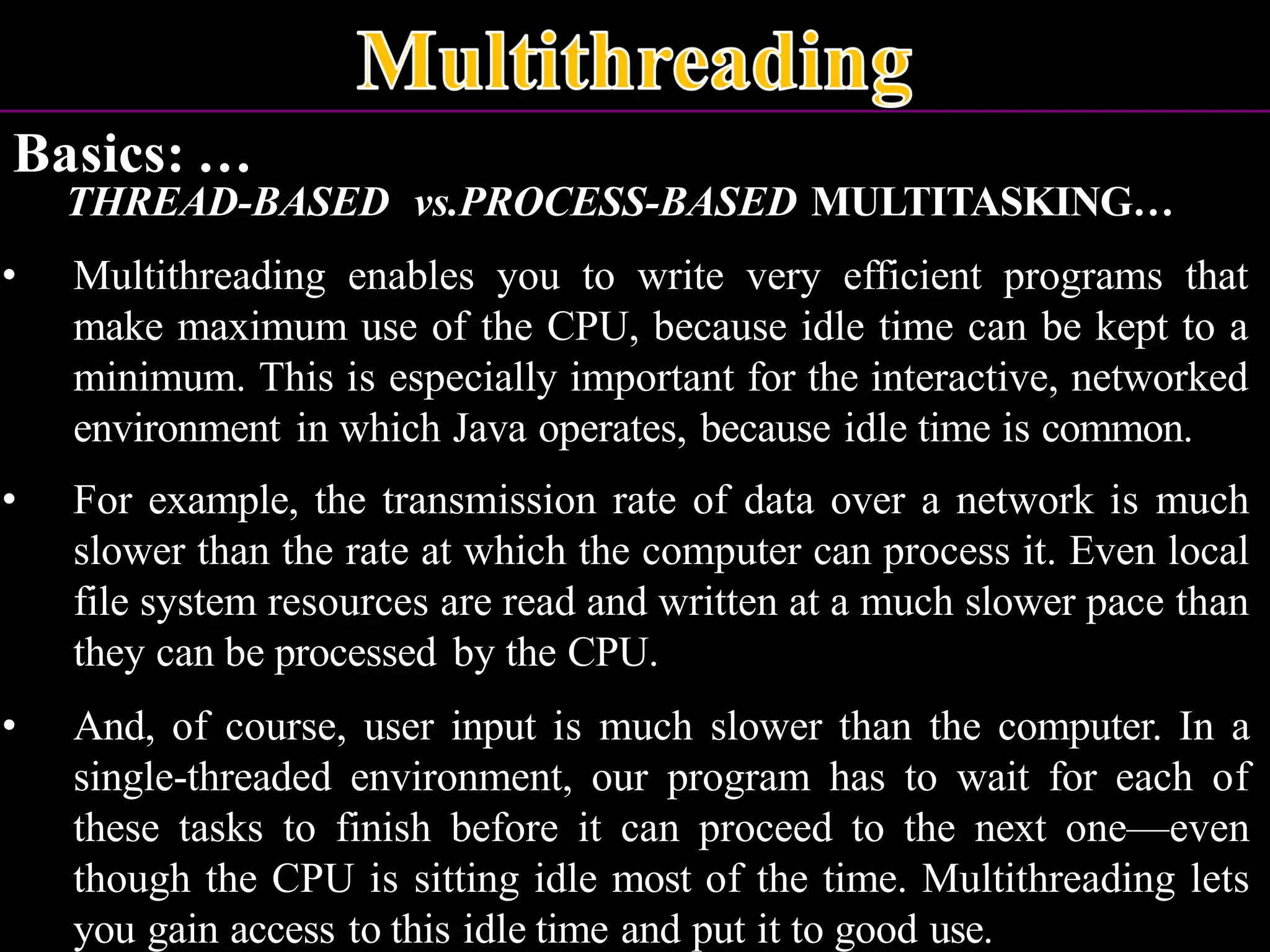Basics: … THREAD-BASED vs.PROCESS-BASED MULTITASKING… • Multithreading enables you to write very efficient programs that make maximum use of the CPU, because idle time can be kept to a minimum. This is especially important for the interactive, networked environment in which Java operates, because idle time is common. • For example, the transmission rate of data over a network is much slower than the rate at which the computer can process it. Even local file system resources are read and written at a much slower pace than they can be processed by the CPU. • And, of course, user input is much slower than the computer. In a single-threaded environment, our program has to wait for each of these tasks to finish before it can proceed to the next one—even though the CPU is sitting idle most of the time. Multithreading lets you gain access to this idle time and put it to good use. 