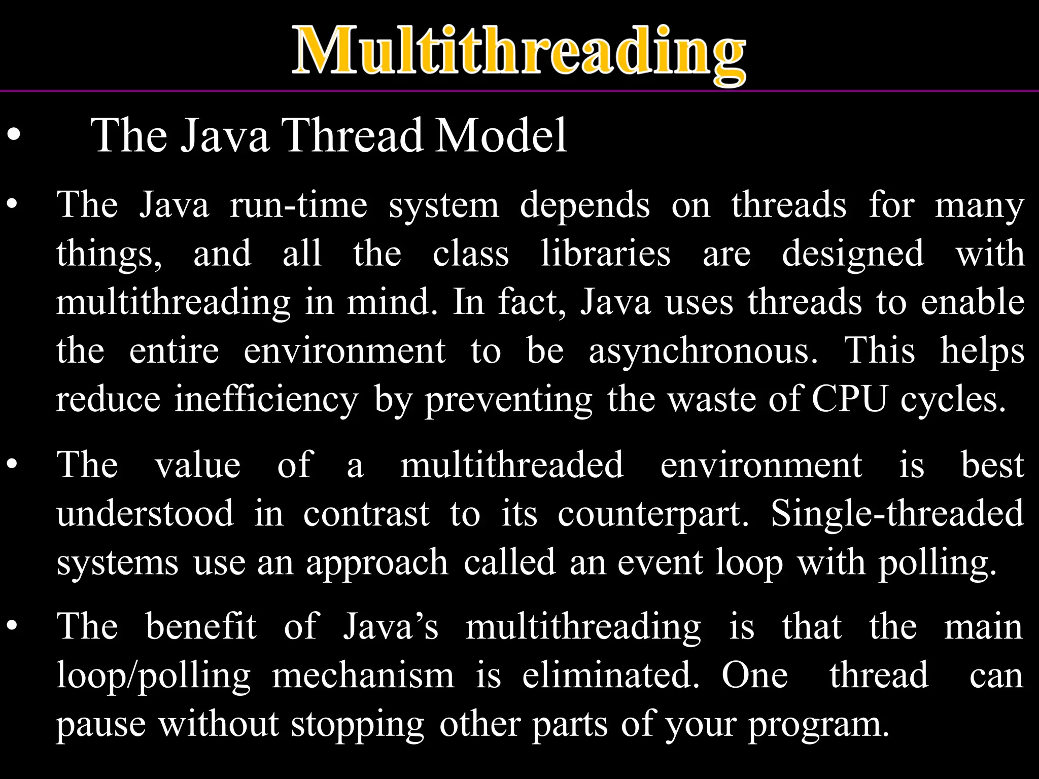 • The Java Thread Model • The Java run-time system depends on threads for many things, and all the class libraries are designed with multithreading in mind. In fact, Java uses threads to enable the entire environment to be asynchronous. This helps reduce inefficiency by preventing the waste of CPU cycles. • The value of a multithreaded environment is best understood in contrast to its counterpart. Single-threaded systems use an approach called an event loop with polling. • The benefit of Java’s multithreading is that the main loop/polling mechanism is eliminated. One thread can pause without stopping other parts of your program. 