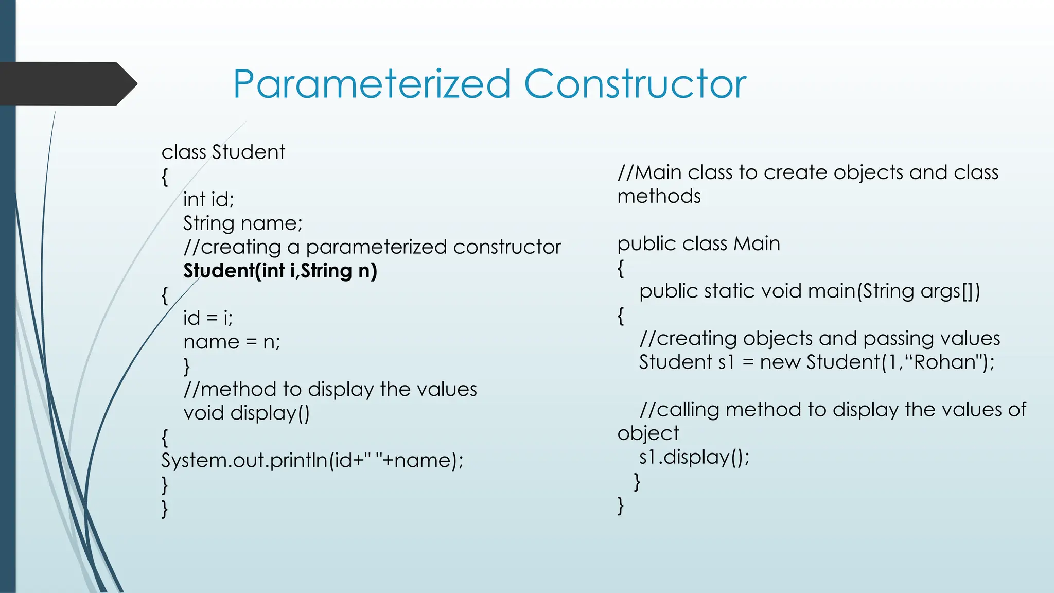 Parameterized Constructor
//Main class to create objects and class
methods
public class Main
{
public static void main(String args[])
{
//creating objects and passing values
Student s1 = new Student(1,“Rohan");
//calling method to display the values of
object
s1.display();
}
}
class Student
{
int id;
String name;
//creating a parameterized constructor
Student(int i,String n)
{
id = i;
name = n;
}
//method to display the values
void display()
{
System.out.println(id+" "+name);
}
}
 