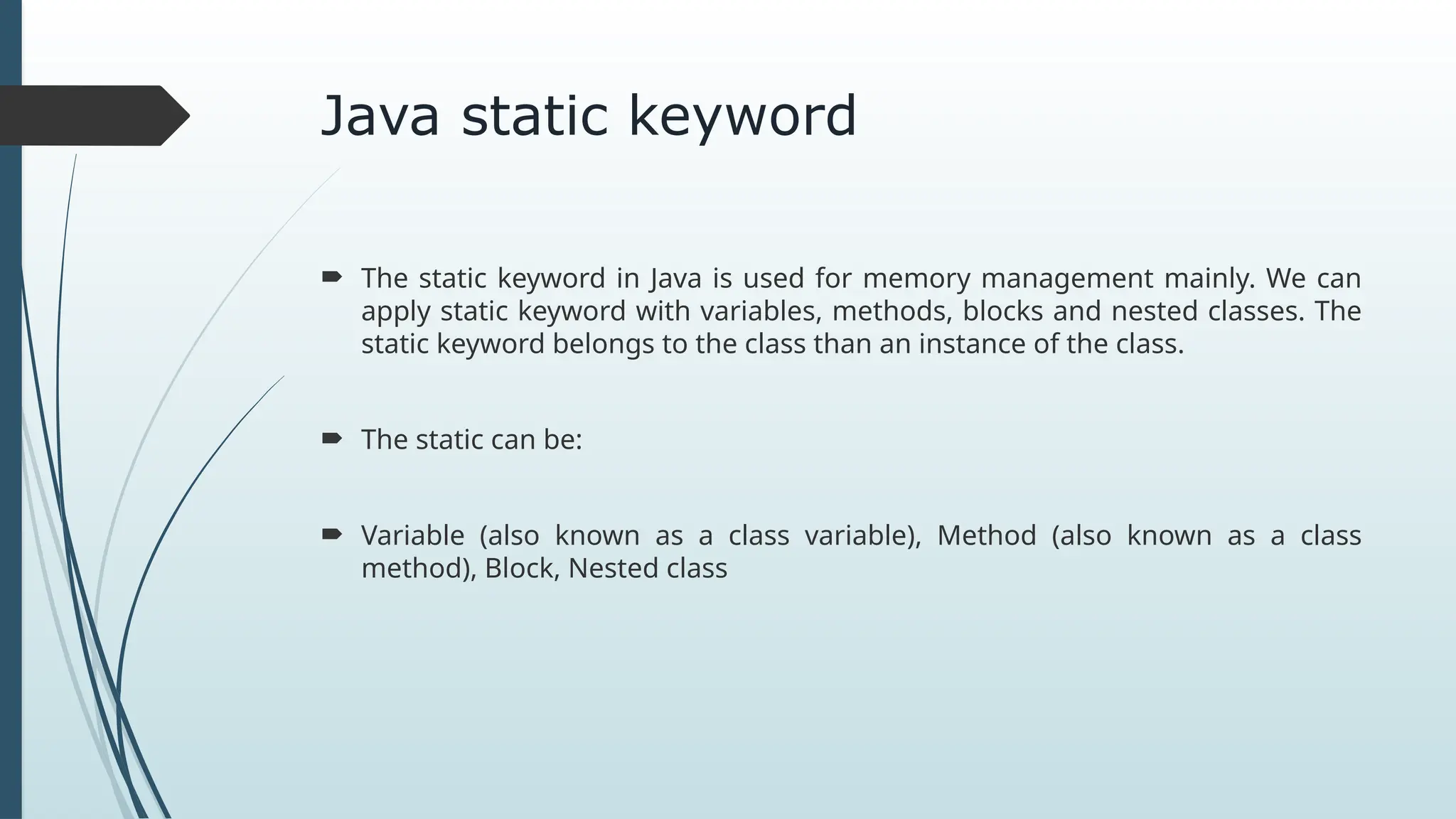 Java static keyword
 The static keyword in Java is used for memory management mainly. We can
apply static keyword with variables, methods, blocks and nested classes. The
static keyword belongs to the class than an instance of the class.
 The static can be:
 Variable (also known as a class variable), Method (also known as a class
method), Block, Nested class
 