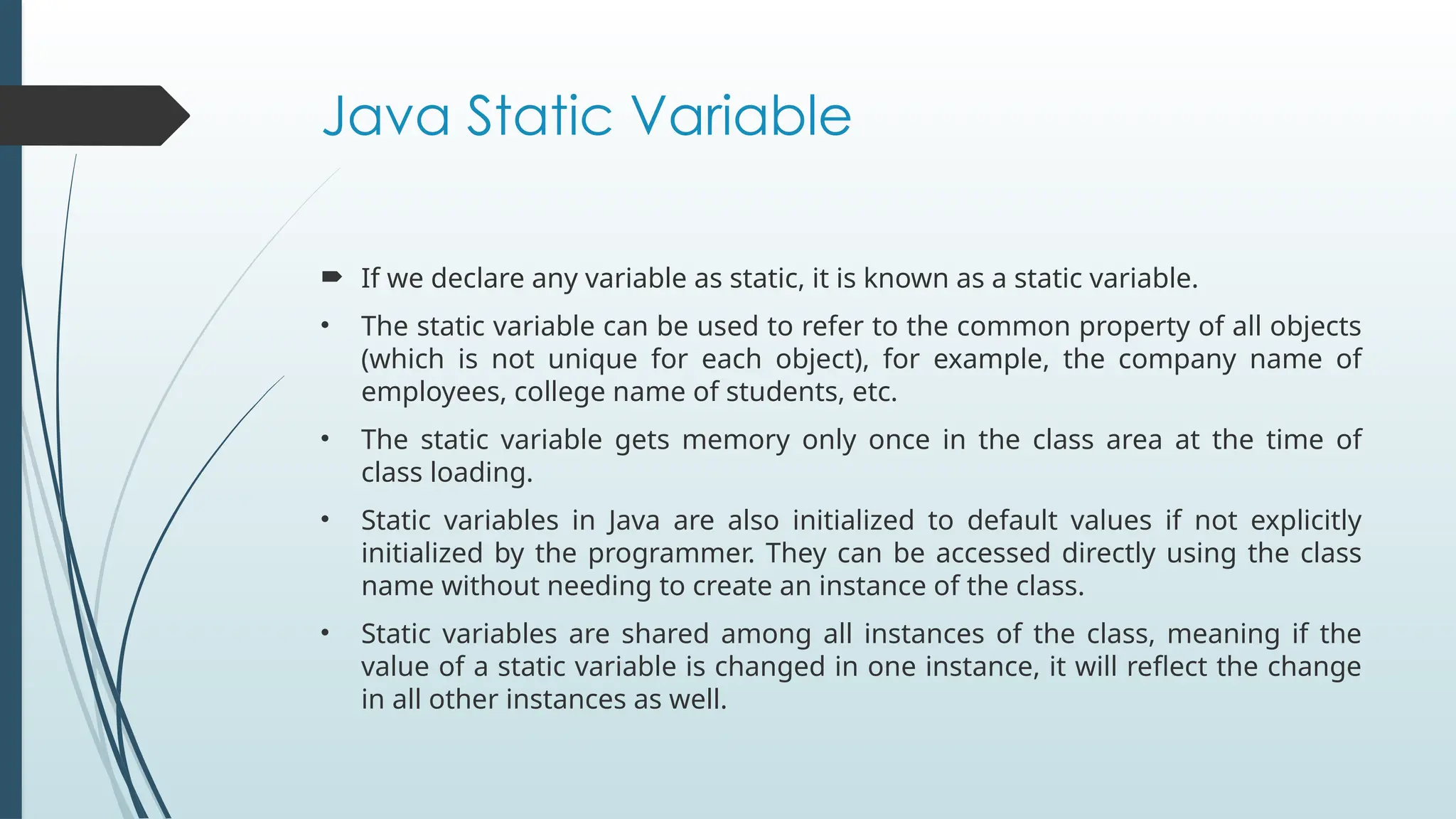 Java Static Variable
 If we declare any variable as static, it is known as a static variable.
• The static variable can be used to refer to the common property of all objects
(which is not unique for each object), for example, the company name of
employees, college name of students, etc.
• The static variable gets memory only once in the class area at the time of
class loading.
• Static variables in Java are also initialized to default values if not explicitly
initialized by the programmer. They can be accessed directly using the class
name without needing to create an instance of the class.
• Static variables are shared among all instances of the class, meaning if the
value of a static variable is changed in one instance, it will reflect the change
in all other instances as well.
 