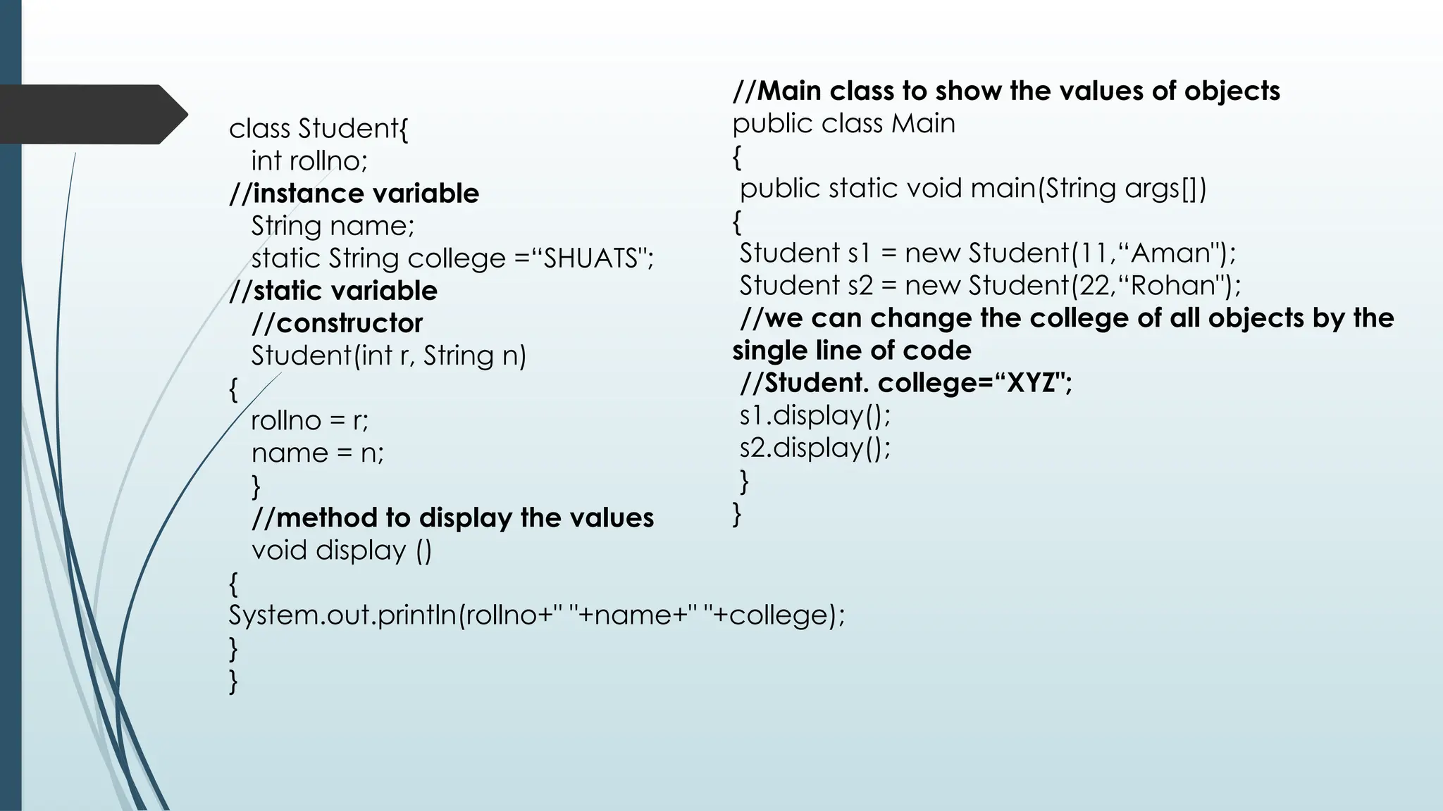 class Student{
int rollno;
//instance variable
String name;
static String college =“SHUATS";
//static variable
//constructor
Student(int r, String n)
{
rollno = r;
name = n;
}
//method to display the values
void display ()
{
System.out.println(rollno+" "+name+" "+college);
}
}
//Main class to show the values of objects
public class Main
{
public static void main(String args[])
{
Student s1 = new Student(11,“Aman");
Student s2 = new Student(22,“Rohan");
//we can change the college of all objects by the
single line of code
//Student. college=“XYZ";
s1.display();
s2.display();
}
}
 