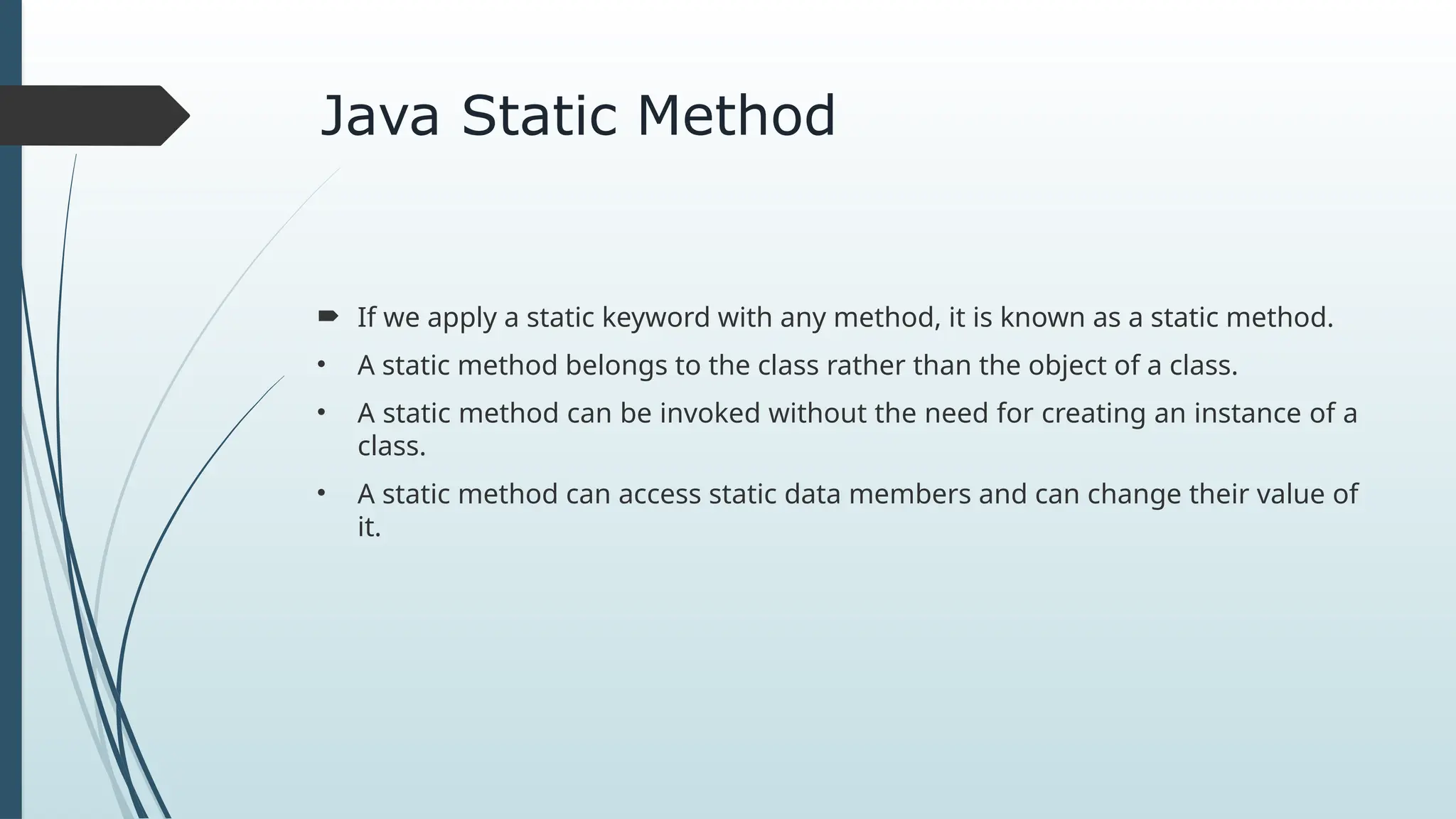 Java Static Method
 If we apply a static keyword with any method, it is known as a static method.
• A static method belongs to the class rather than the object of a class.
• A static method can be invoked without the need for creating an instance of a
class.
• A static method can access static data members and can change their value of
it.
 