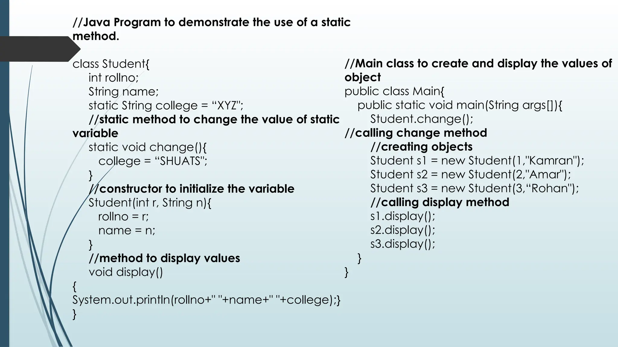 //Java Program to demonstrate the use of a static
method.
class Student{
int rollno;
String name;
static String college = “XYZ";
//static method to change the value of static
variable
static void change(){
college = “SHUATS";
}
//constructor to initialize the variable
Student(int r, String n){
rollno = r;
name = n;
}
//method to display values
void display()
{
System.out.println(rollno+" "+name+" "+college);}
}
//Main class to create and display the values of
object
public class Main{
public static void main(String args[]){
Student.change();
//calling change method
//creating objects
Student s1 = new Student(1,"Kamran");
Student s2 = new Student(2,"Amar");
Student s3 = new Student(3,“Rohan");
//calling display method
s1.display();
s2.display();
s3.display();
}
}
 