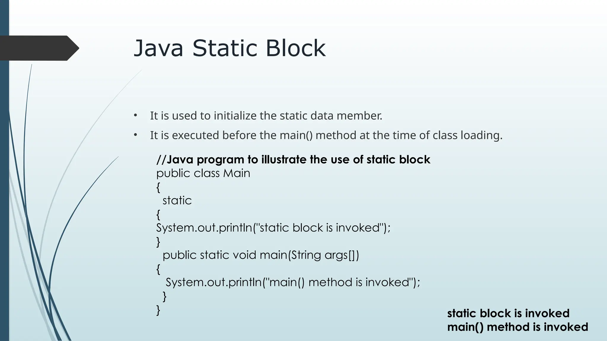 Java Static Block
• It is used to initialize the static data member.
• It is executed before the main() method at the time of class loading.
//Java program to illustrate the use of static block
public class Main
{
static
{
System.out.println("static block is invoked");
}
public static void main(String args[])
{
System.out.println("main() method is invoked");
}
} static block is invoked
main() method is invoked
 