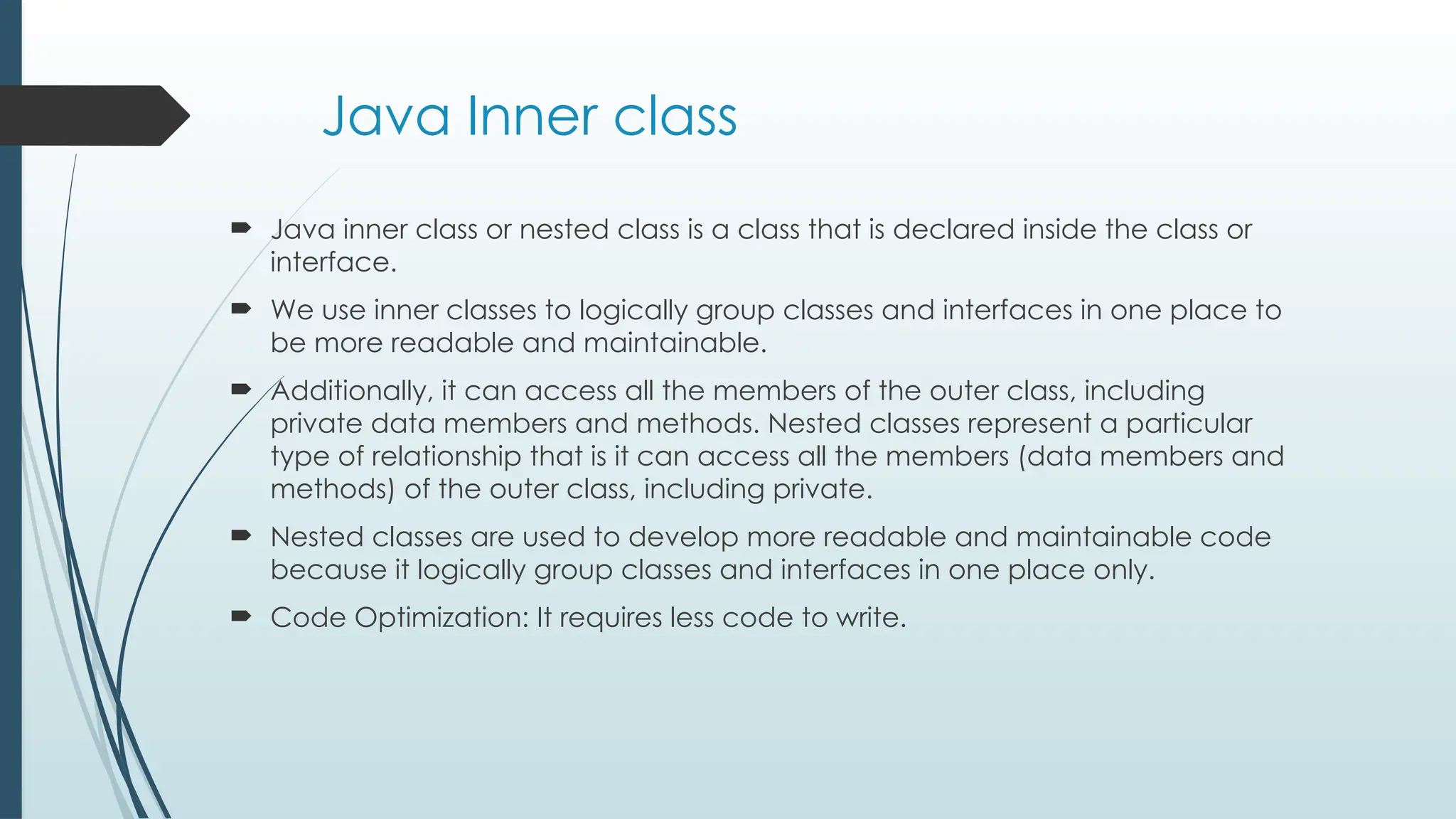 Java Inner class
 Java inner class or nested class is a class that is declared inside the class or
interface.
 We use inner classes to logically group classes and interfaces in one place to
be more readable and maintainable.
 Additionally, it can access all the members of the outer class, including
private data members and methods. Nested classes represent a particular
type of relationship that is it can access all the members (data members and
methods) of the outer class, including private.
 Nested classes are used to develop more readable and maintainable code
because it logically group classes and interfaces in one place only.
 Code Optimization: It requires less code to write.
 