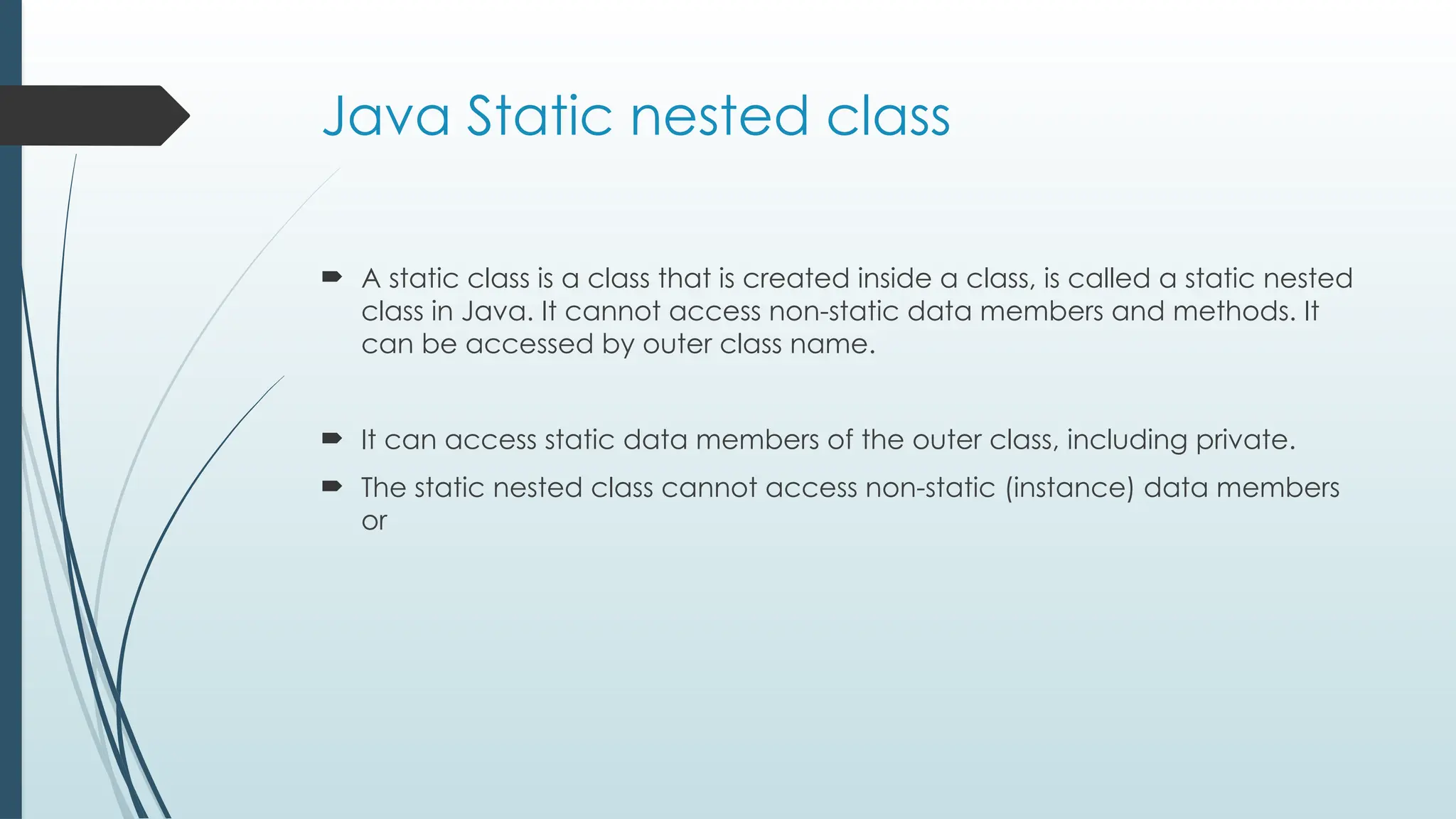 Java Static nested class
 A static class is a class that is created inside a class, is called a static nested
class in Java. It cannot access non-static data members and methods. It
can be accessed by outer class name.
 It can access static data members of the outer class, including private.
 The static nested class cannot access non-static (instance) data members
or
 