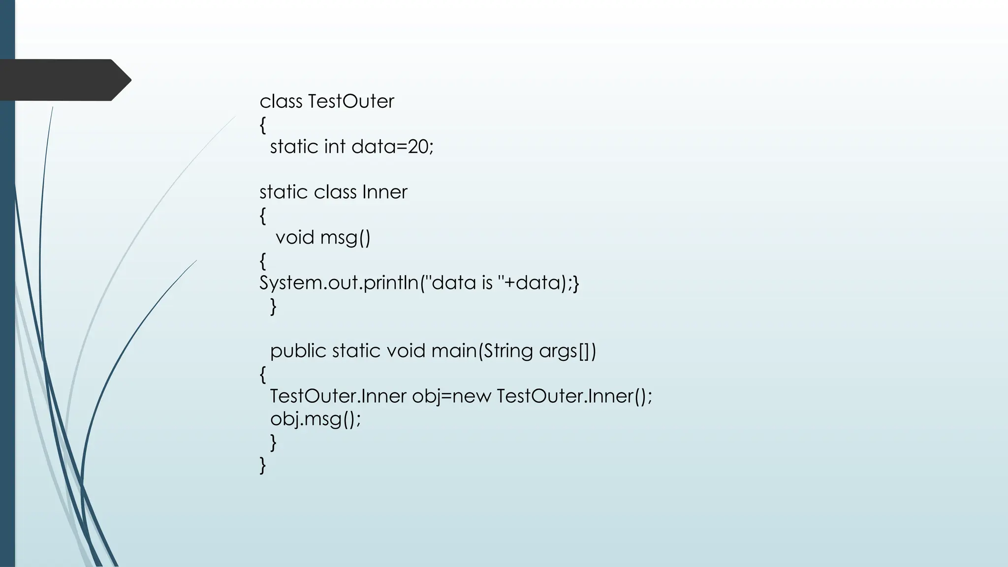 class TestOuter
{
static int data=20;
static class Inner
{
void msg()
{
System.out.println("data is "+data);}
}
public static void main(String args[])
{
TestOuter.Inner obj=new TestOuter.Inner();
obj.msg();
}
}
 