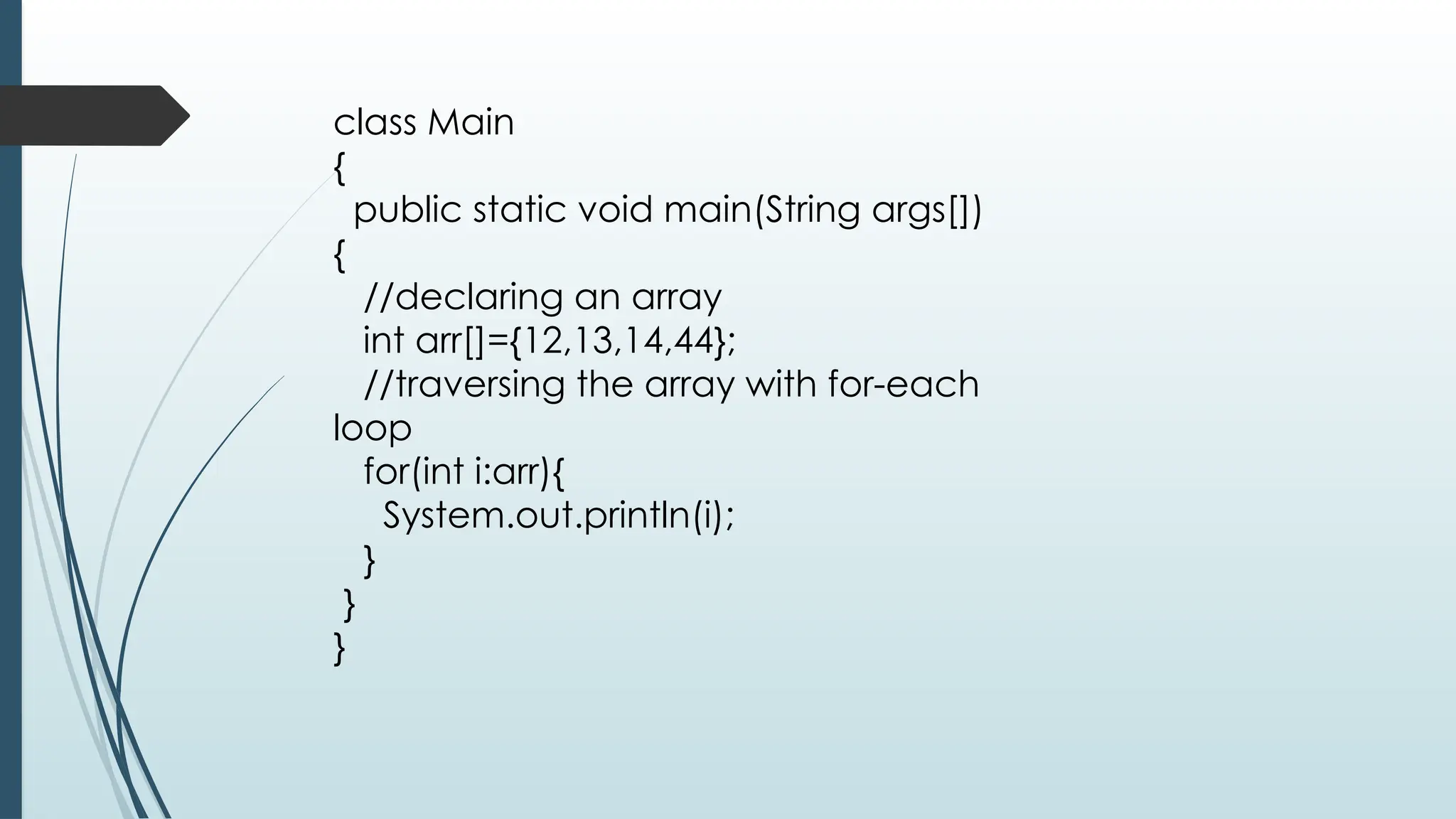 class Main
{
public static void main(String args[])
{
//declaring an array
int arr[]={12,13,14,44};
//traversing the array with for-each
loop
for(int i:arr){
System.out.println(i);
}
}
}
 
