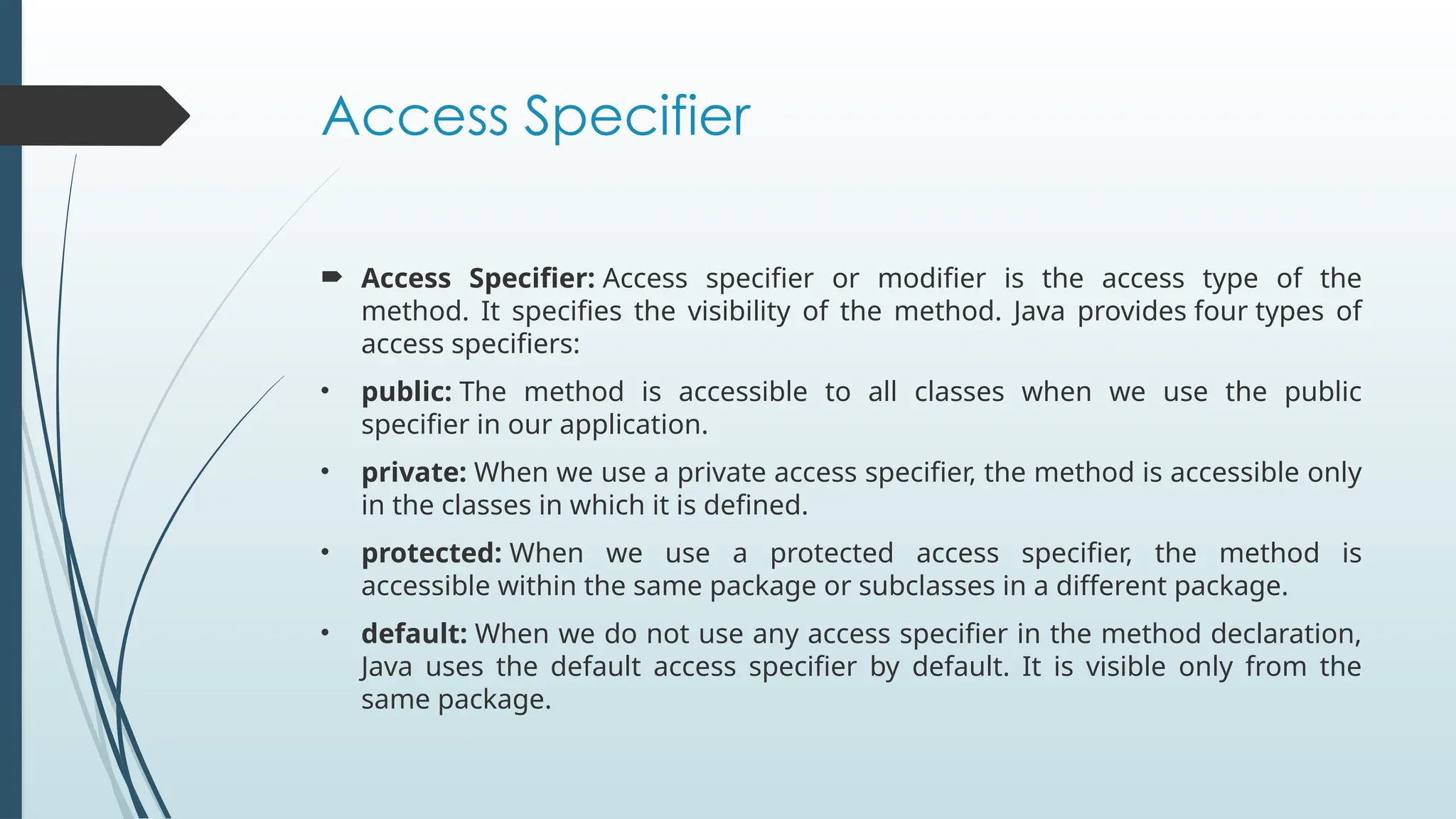 Access Specifier
 Access Specifier: Access specifier or modifier is the access type of the
method. It specifies the visibility of the method. Java provides four types of
access specifiers:
• public: The method is accessible to all classes when we use the public
specifier in our application.
• private: When we use a private access specifier, the method is accessible only
in the classes in which it is defined.
• protected: When we use a protected access specifier, the method is
accessible within the same package or subclasses in a different package.
• default: When we do not use any access specifier in the method declaration,
Java uses the default access specifier by default. It is visible only from the
same package.
 