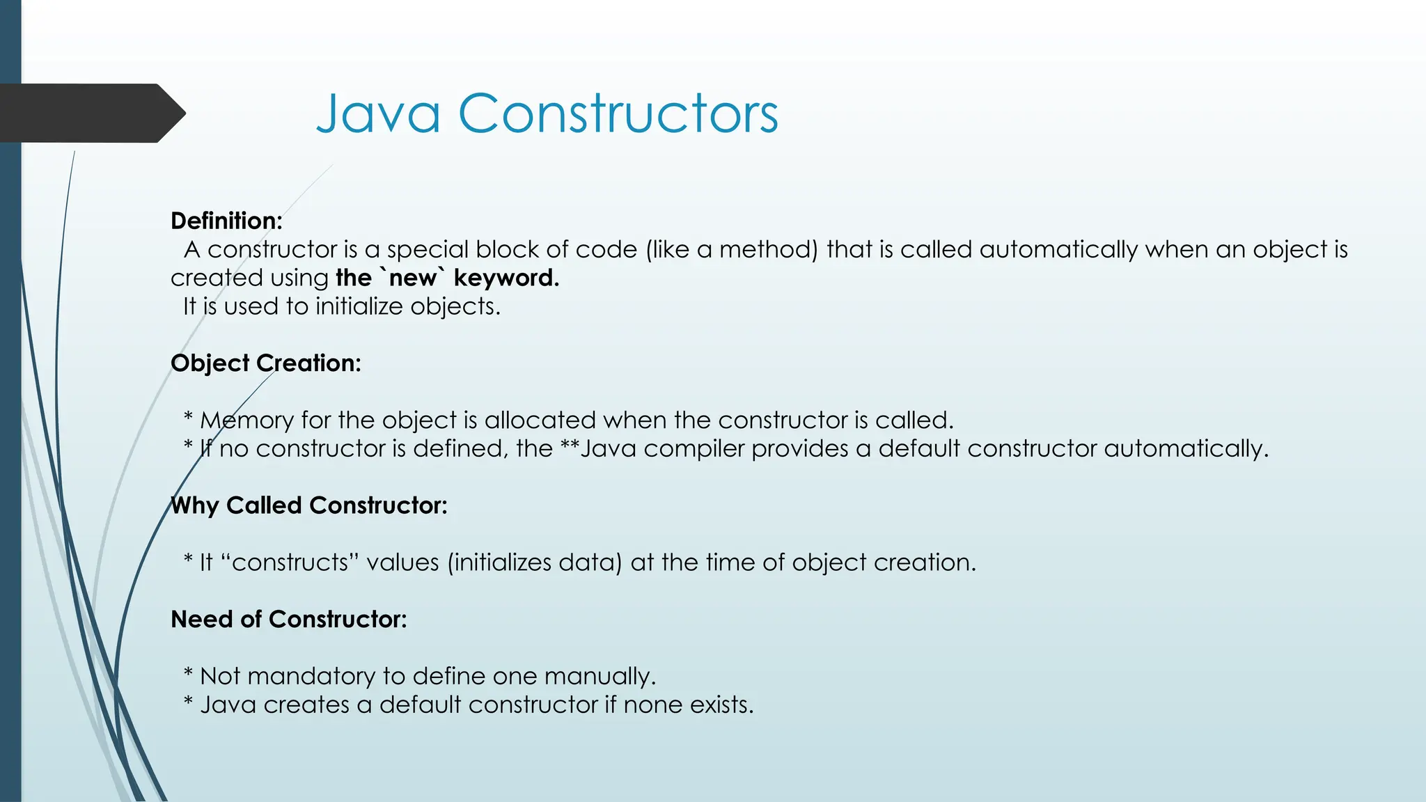 Java Constructors
Definition:
A constructor is a special block of code (like a method) that is called automatically when an object is
created using the `new` keyword.
It is used to initialize objects.
Object Creation:
* Memory for the object is allocated when the constructor is called.
* If no constructor is defined, the **Java compiler provides a default constructor automatically.
Why Called Constructor:
* It “constructs” values (initializes data) at the time of object creation.
Need of Constructor:
* Not mandatory to define one manually.
* Java creates a default constructor if none exists.
 
