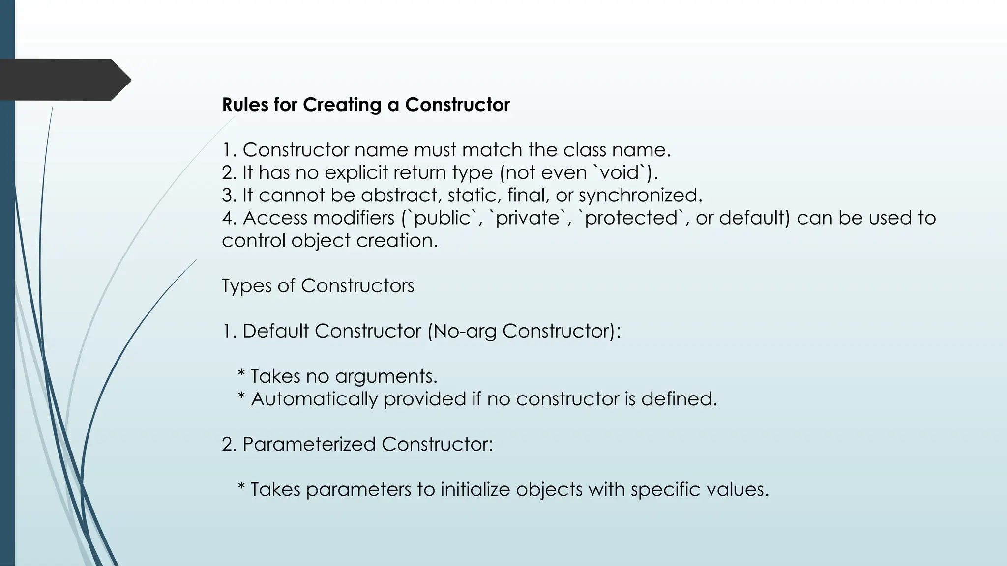 Rules for Creating a Constructor
1. Constructor name must match the class name.
2. It has no explicit return type (not even `void`).
3. It cannot be abstract, static, final, or synchronized.
4. Access modifiers (`public`, `private`, `protected`, or default) can be used to
control object creation.
Types of Constructors
1. Default Constructor (No-arg Constructor):
* Takes no arguments.
* Automatically provided if no constructor is defined.
2. Parameterized Constructor:
* Takes parameters to initialize objects with specific values.
 