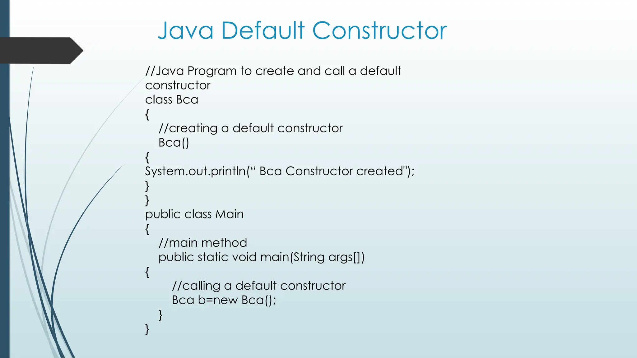 Java Default Constructor
//Java Program to create and call a default
constructor
class Bca
{
//creating a default constructor
Bca()
{
System.out.println(“ Bca Constructor created");
}
}
public class Main
{
//main method
public static void main(String args[])
{
//calling a default constructor
Bca b=new Bca();
}
}
 
