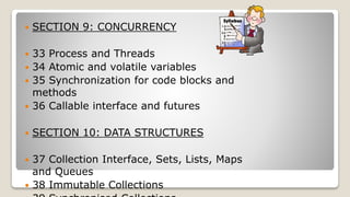  SECTION 9: CONCURRENCY
 33 Process and Threads
 34 Atomic and volatile variables
 35 Synchronization for code blocks and
methods
 36 Callable interface and futures
 SECTION 10: DATA STRUCTURES
 37 Collection Interface, Sets, Lists, Maps
and Queues
 38 Immutable Collections
 