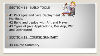  SECTION 11: BUILD TOOLS
 41 Packages and Java Deployment Jar Files,
Manifests
 42 Build and deploy with Ant and Maven
 43 Types of java Applications, Desktop, Web
and Distributed
 SECTION 12: COURSE SUMMARY
 44 Course Summary
 