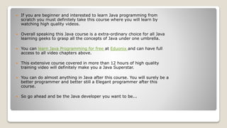  If you are beginner and interested to learn Java programming from
scratch you must definitely take this course where you will learn by
watching high quality videos.
 Overall speaking this Java course is a extra-ordinary choice for all Java
learning geeks to grasp all the concepts of Java under one umbrella.
 You can learn Java Programming for free at Eduonix and can have full
access to all video chapters above.
 This extensive course covered in more than 12 hours of high quality
training video will definitely make you a Java Superstar.
 You can do almost anything in Java after this course. You will surely be a
better programmer and better still a Elegant programmer after this
course.
 So go ahead and be the Java developer you want to be...
 