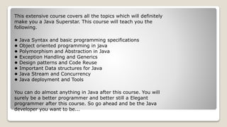 This extensive course covers all the topics which will definitely
make you a Java Superstar. This course will teach you the
following.
• Java Syntax and basic programming specifications
• Object oriented programming in java
• Polymorphism and Abstraction in Java
• Exception Handling and Generics
• Design patterns and Code Reuse
• Important Data structures for Java
• Java Stream and Concurrency
• Java deployment and Tools
You can do almost anything in Java after this course. You will
surely be a better programmer and better still a Elegant
programmer after this course. So go ahead and be the Java
developer you want to be...
 