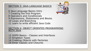  SECTION 3: JAVA LANGUAGE BASICS
 6 Java Language Basics Intro
 7 Creating the first Program
 8 Operators and Conditionals
 9 Expressions, Statements and Blocks
 10 Loops and Branching
 11 Learn to write efficient Java Code
 SECTION 4: OBJECT ORIENTED PROGRAMMING
WITH JAVA
 12 OOPS Basics - Classes and Interfaces
 13 Singleton Types
 14 Creating Objects with Factories
 15 Inner Classes and Closures
 