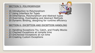  SECTION 5: POLYMORPHISM
 16 Introduction to Polymorphism
 17 Using Interface for Types
 18 Inheritance, Polymorphism and Abstract types
 19 Overriding, Overloading and Abstract Methods
 20 Dynamic Binding, designing for runtime efficiency
 SECTION 6: EXCEPTION AND EXCEPTION HANDLING
 21 Handling Exceptions Try, Catch, and Finally Blocks
 22 Checked Exceptions at compile time
 23 UnChecked Exceptions at run time
 24 Creating Custom Exceptions
 