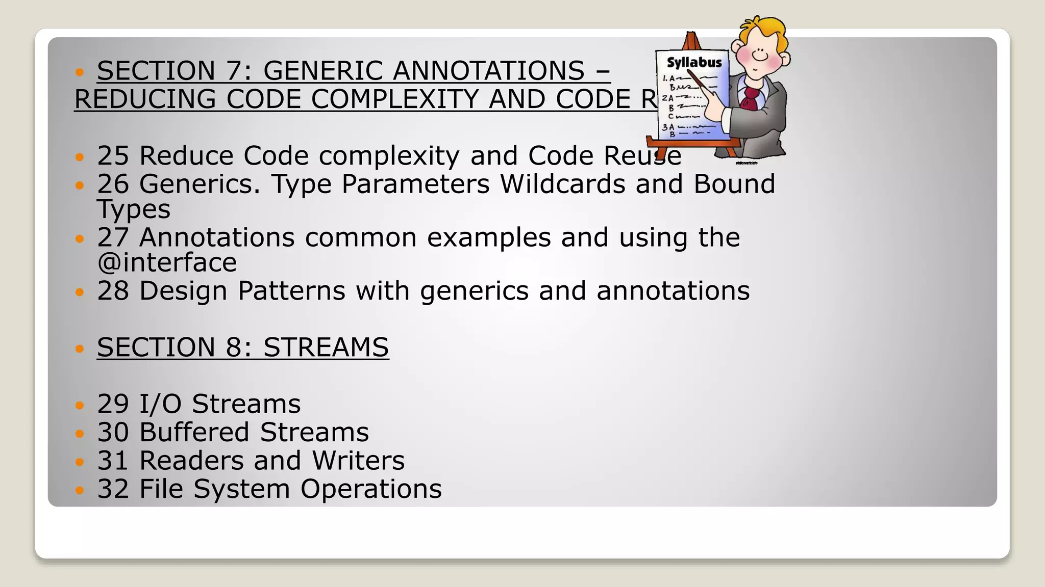  SECTION 7: GENERIC ANNOTATIONS – REDUCING CODE COMPLEXITY AND CODE REUSE  25 Reduce Code complexity and Code Reuse  26 Generics. Type Parameters Wildcards and Bound Types  27 Annotations common examples and using the @interface  28 Design Patterns with generics and annotations  SECTION 8: STREAMS  29 I/O Streams  30 Buffered Streams  31 Readers and Writers  32 File System Operations 