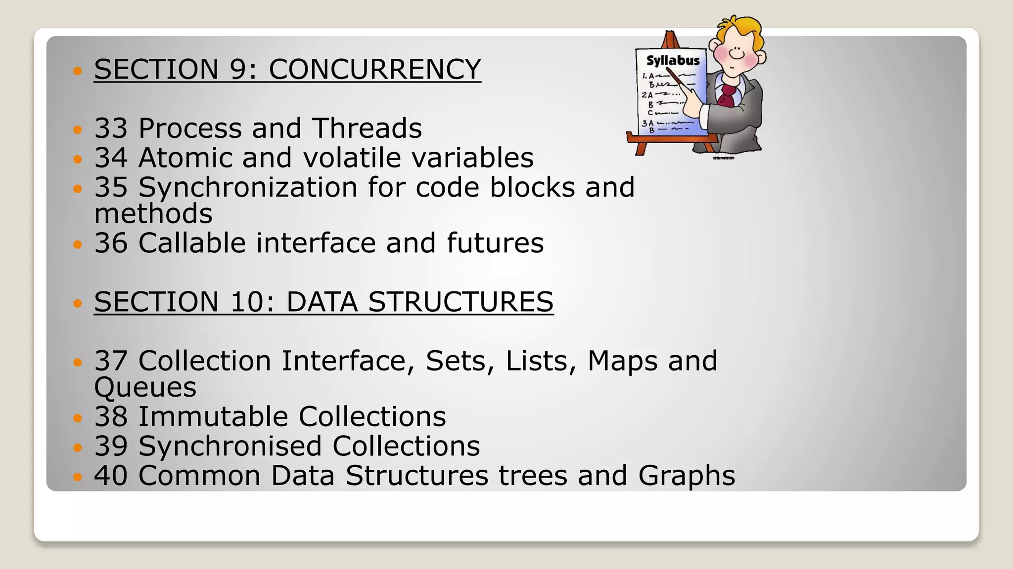  SECTION 9: CONCURRENCY  33 Process and Threads  34 Atomic and volatile variables  35 Synchronization for code blocks and methods  36 Callable interface and futures  SECTION 10: DATA STRUCTURES  37 Collection Interface, Sets, Lists, Maps and Queues  38 Immutable Collections  39 Synchronised Collections  40 Common Data Structures trees and Graphs 