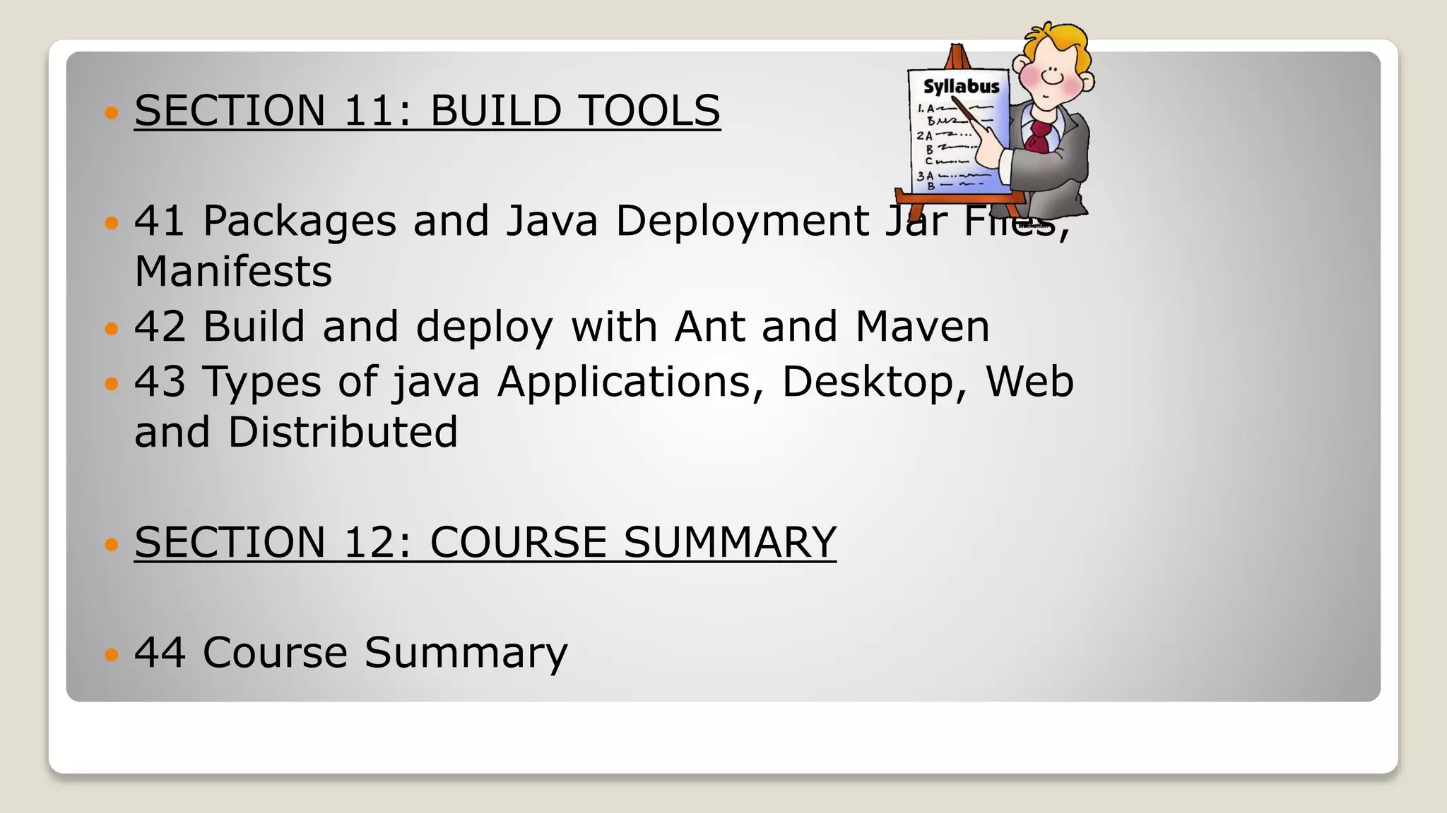  SECTION 11: BUILD TOOLS  41 Packages and Java Deployment Jar Files, Manifests  42 Build and deploy with Ant and Maven  43 Types of java Applications, Desktop, Web and Distributed  SECTION 12: COURSE SUMMARY  44 Course Summary 