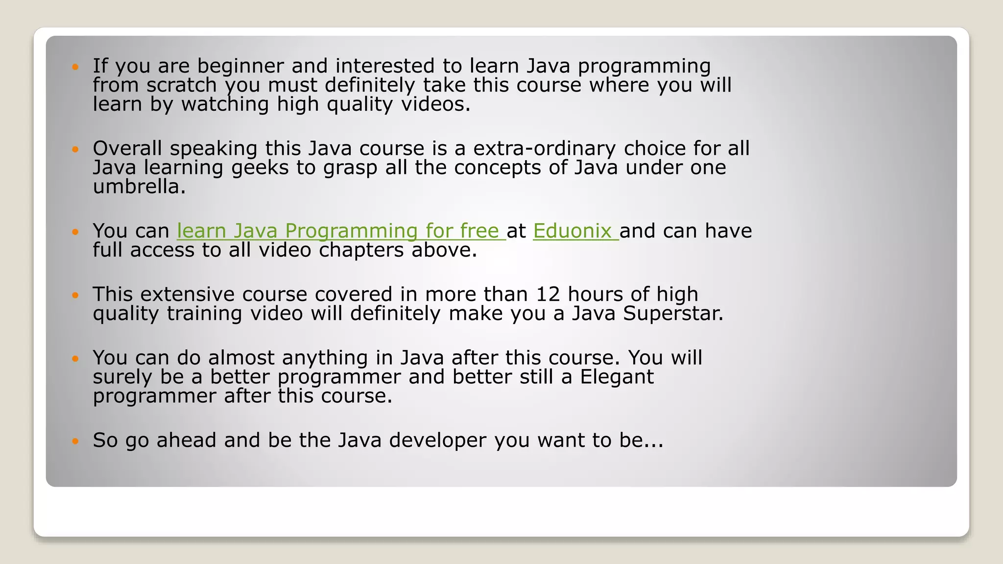  If you are beginner and interested to learn Java programming from scratch you must definitely take this course where you will learn by watching high quality videos.  Overall speaking this Java course is a extra-ordinary choice for all Java learning geeks to grasp all the concepts of Java under one umbrella.  You can learn Java Programming for free at Eduonix and can have full access to all video chapters above.  This extensive course covered in more than 12 hours of high quality training video will definitely make you a Java Superstar.  You can do almost anything in Java after this course. You will surely be a better programmer and better still a Elegant programmer after this course.  So go ahead and be the Java developer you want to be... 