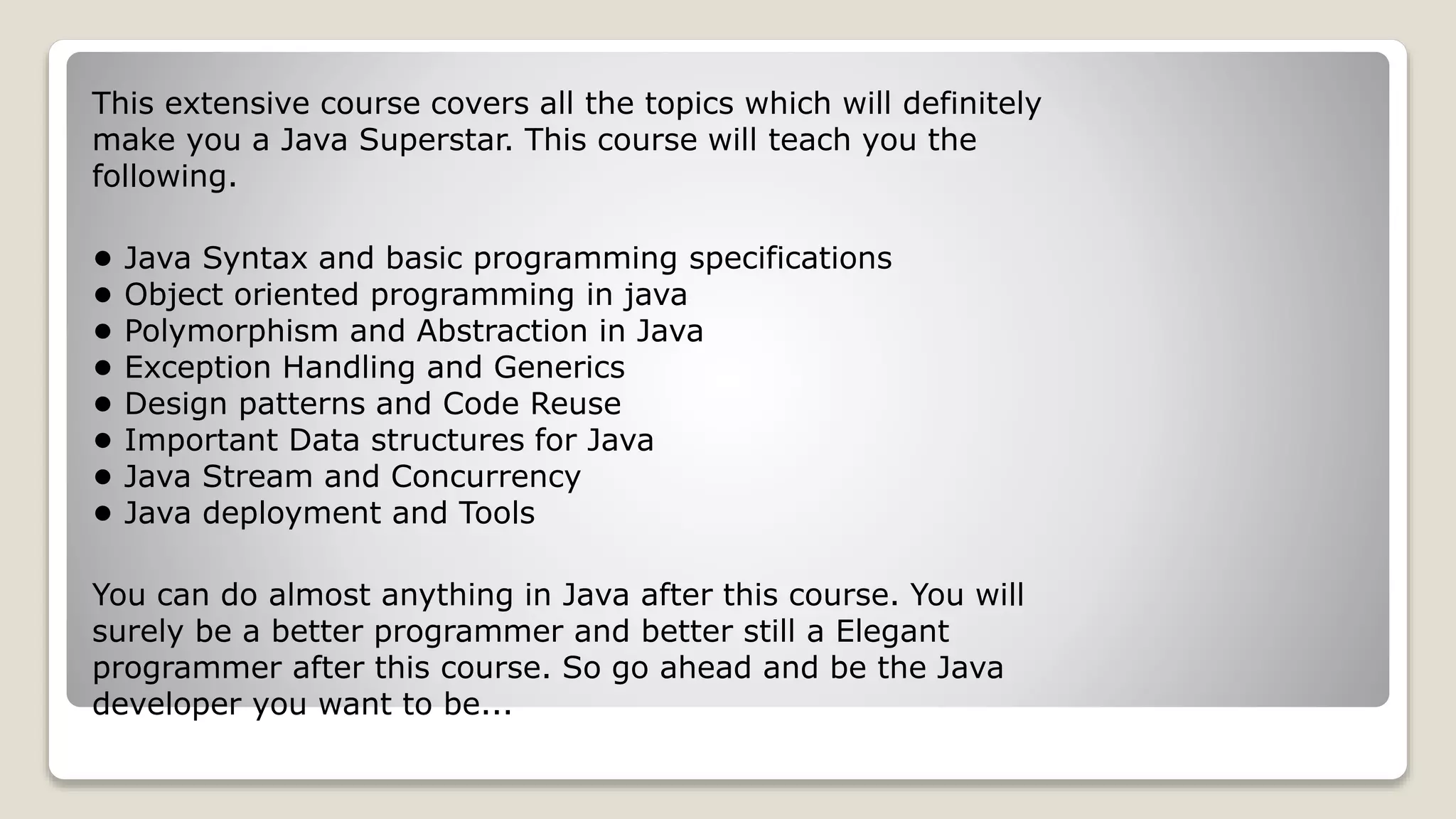 This extensive course covers all the topics which will definitely make you a Java Superstar. This course will teach you the following. • Java Syntax and basic programming specifications • Object oriented programming in java • Polymorphism and Abstraction in Java • Exception Handling and Generics • Design patterns and Code Reuse • Important Data structures for Java • Java Stream and Concurrency • Java deployment and Tools You can do almost anything in Java after this course. You will surely be a better programmer and better still a Elegant programmer after this course. So go ahead and be the Java developer you want to be... 