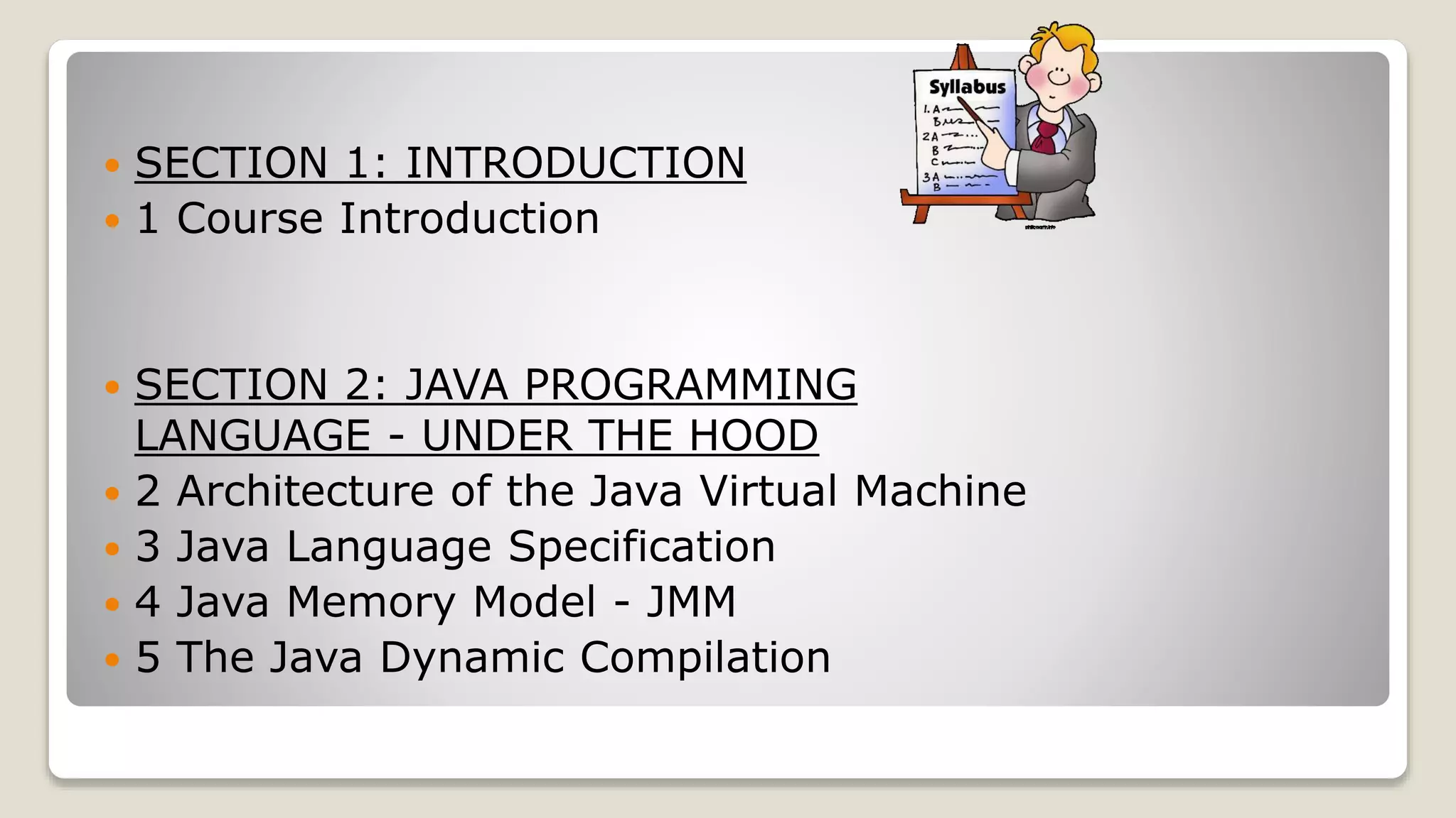  SECTION 1: INTRODUCTION  1 Course Introduction  SECTION 2: JAVA PROGRAMMING LANGUAGE - UNDER THE HOOD  2 Architecture of the Java Virtual Machine  3 Java Language Specification  4 Java Memory Model - JMM  5 The Java Dynamic Compilation 