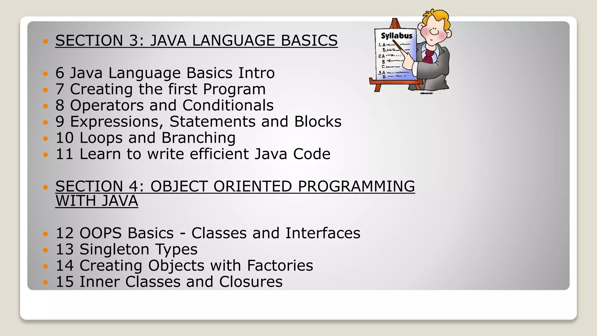  SECTION 3: JAVA LANGUAGE BASICS  6 Java Language Basics Intro  7 Creating the first Program  8 Operators and Conditionals  9 Expressions, Statements and Blocks  10 Loops and Branching  11 Learn to write efficient Java Code  SECTION 4: OBJECT ORIENTED PROGRAMMING WITH JAVA  12 OOPS Basics - Classes and Interfaces  13 Singleton Types  14 Creating Objects with Factories  15 Inner Classes and Closures 