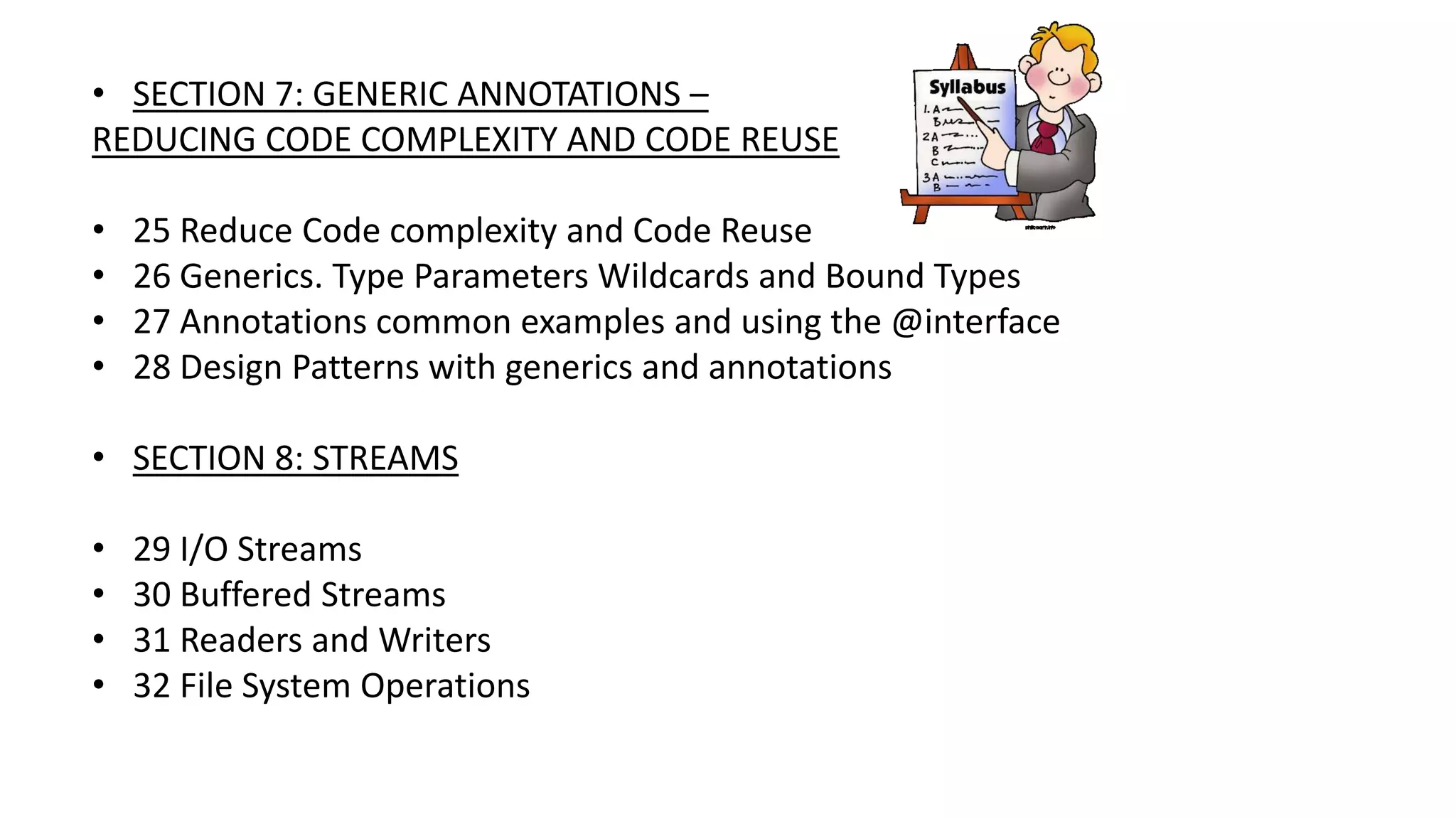 • SECTION 7: GENERIC ANNOTATIONS –
REDUCING CODE COMPLEXITY AND CODE REUSE
• 25 Reduce Code complexity and Code Reuse
• 26 Generics. Type Parameters Wildcards and Bound Types
• 27 Annotations common examples and using the @interface
• 28 Design Patterns with generics and annotations
• SECTION 8: STREAMS
• 29 I/O Streams
• 30 Buffered Streams
• 31 Readers and Writers
• 32 File System Operations
 