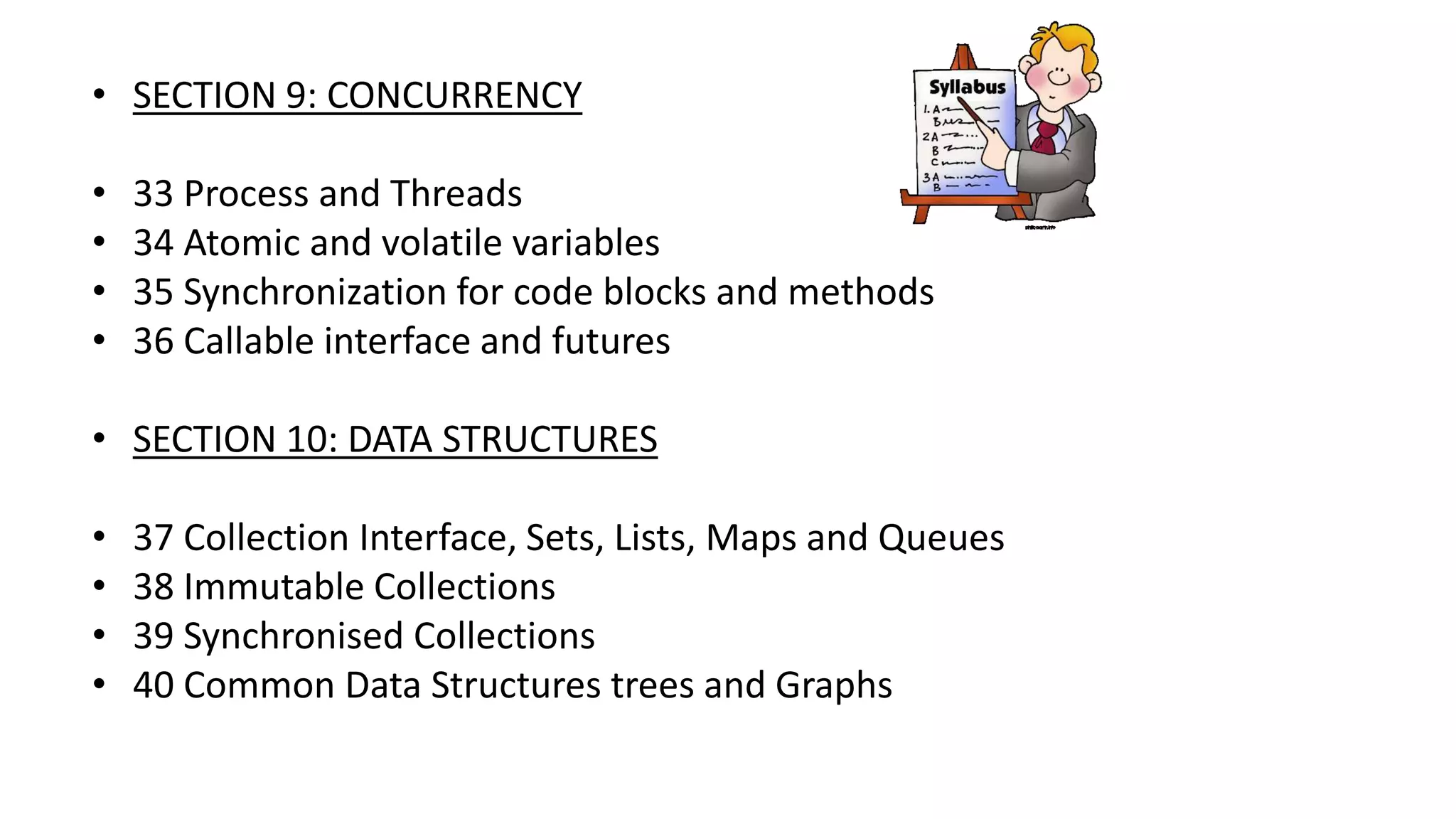 • SECTION 9: CONCURRENCY
• 33 Process and Threads
• 34 Atomic and volatile variables
• 35 Synchronization for code blocks and methods
• 36 Callable interface and futures
• SECTION 10: DATA STRUCTURES
• 37 Collection Interface, Sets, Lists, Maps and Queues
• 38 Immutable Collections
• 39 Synchronised Collections
• 40 Common Data Structures trees and Graphs
 