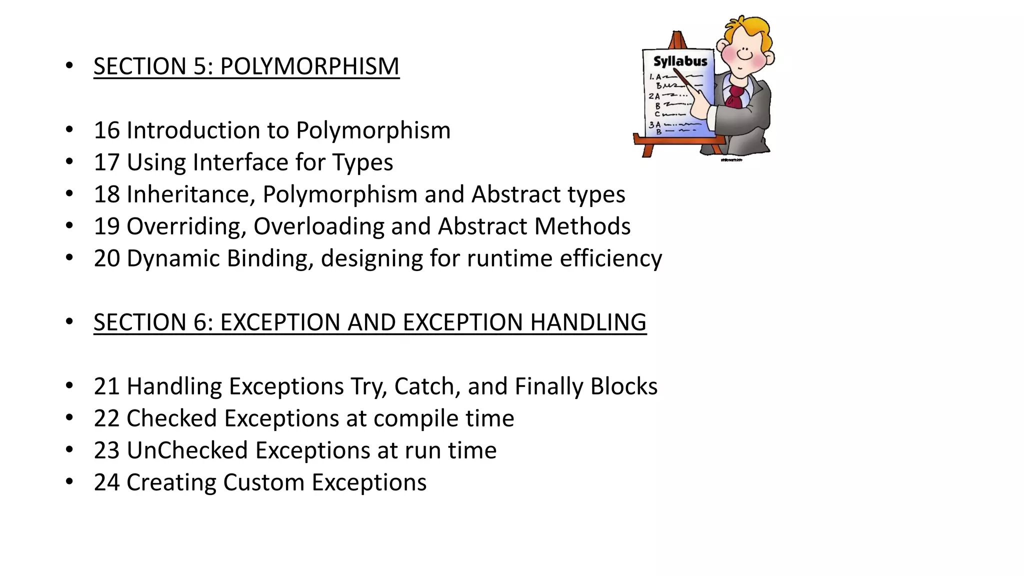 • SECTION 5: POLYMORPHISM
• 16 Introduction to Polymorphism
• 17 Using Interface for Types
• 18 Inheritance, Polymorphism and Abstract types
• 19 Overriding, Overloading and Abstract Methods
• 20 Dynamic Binding, designing for runtime efficiency
• SECTION 6: EXCEPTION AND EXCEPTION HANDLING
• 21 Handling Exceptions Try, Catch, and Finally Blocks
• 22 Checked Exceptions at compile time
• 23 UnChecked Exceptions at run time
• 24 Creating Custom Exceptions
 