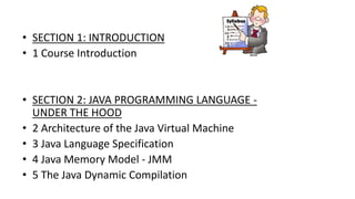 • SECTION 1: INTRODUCTION
• 1 Course Introduction
• SECTION 2: JAVA PROGRAMMING LANGUAGE -
UNDER THE HOOD
• 2 Architecture of the Java Virtual Machine
• 3 Java Language Specification
• 4 Java Memory Model - JMM
• 5 The Java Dynamic Compilation
 